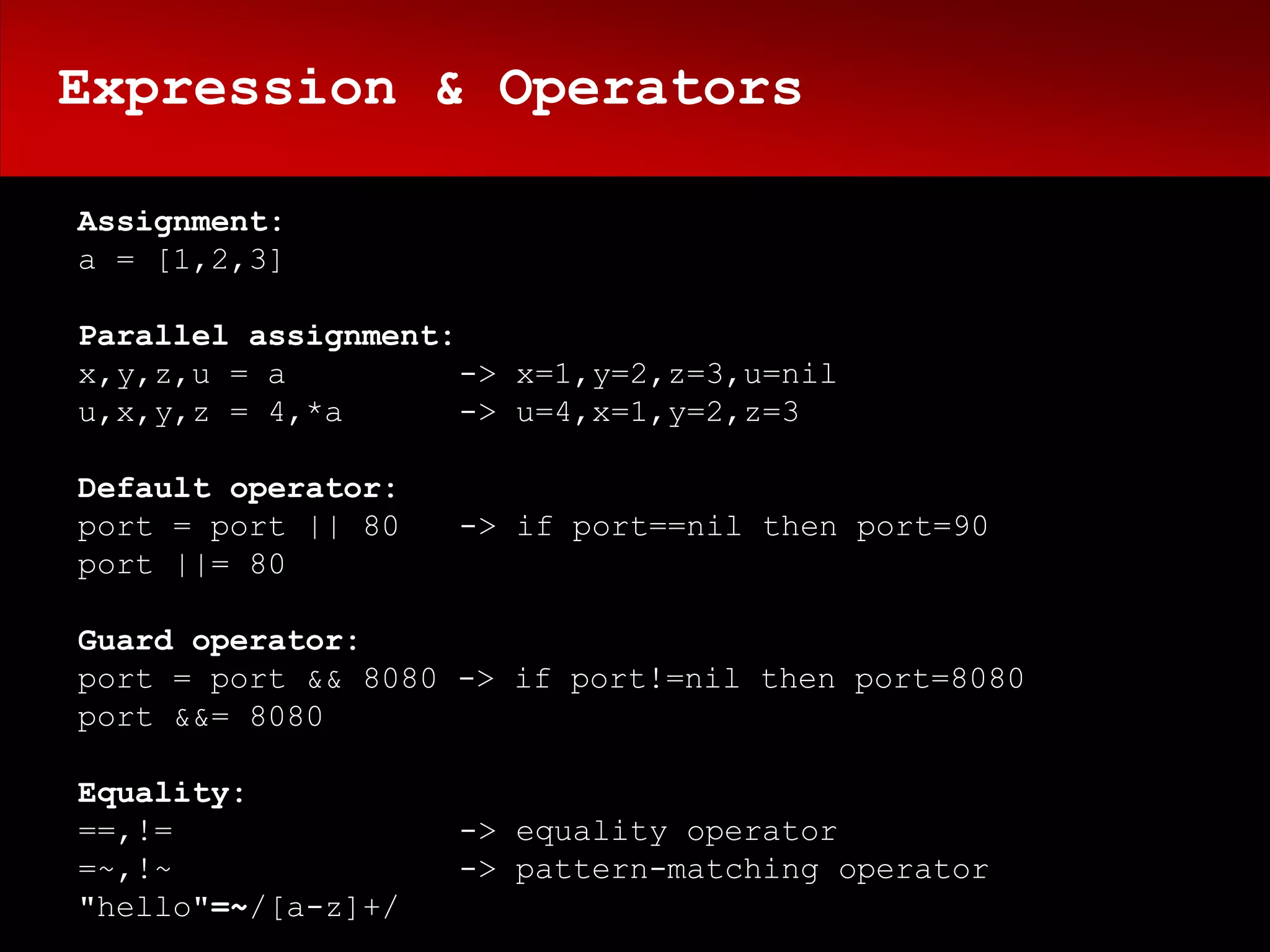 Expression & Operators

Assignment:
a = [1,2,3]

Parallel assignment:
x,y,z,u = a          -> x=1,y=2,z=3,u=nil
u,x,y,z = 4,*a       -> u=4,x=1,y=2,z=3

Default operator:
port = port || 80   -> if port==nil then port=90
port ||= 80

Guard operator:
port = port && 8080 -> if port!=nil then port=8080
port &&= 8080

Equality:
==,!=               -> equality operator
=~,!~               -> pattern-matching operator
"hello"=~/[a-z]+/
 