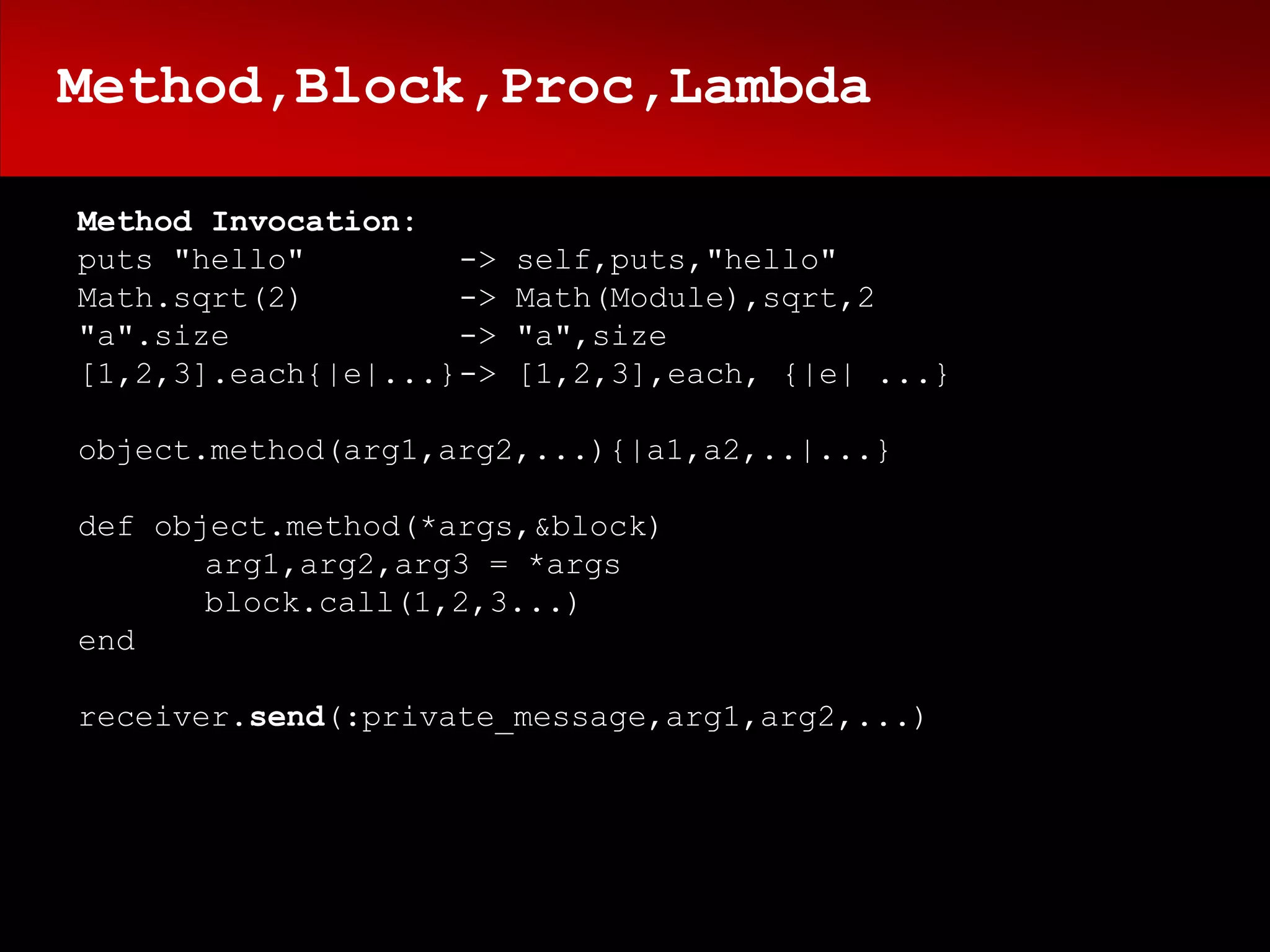 Method,Block,Proc,Lambda

Method Invocation:
puts "hello"        ->   self,puts,"hello"
Math.sqrt(2)        ->   Math(Module),sqrt,2
"a".size            ->   "a",size
[1,2,3].each{|e|...}->   [1,2,3],each, {|e| ...}

object.method(arg1,arg2,...){|a1,a2,..|...}

def object.method(*args,&block)
       arg1,arg2,arg3 = *args
       block.call(1,2,3...)
end

receiver.send(:private_message,arg1,arg2,...)
 
