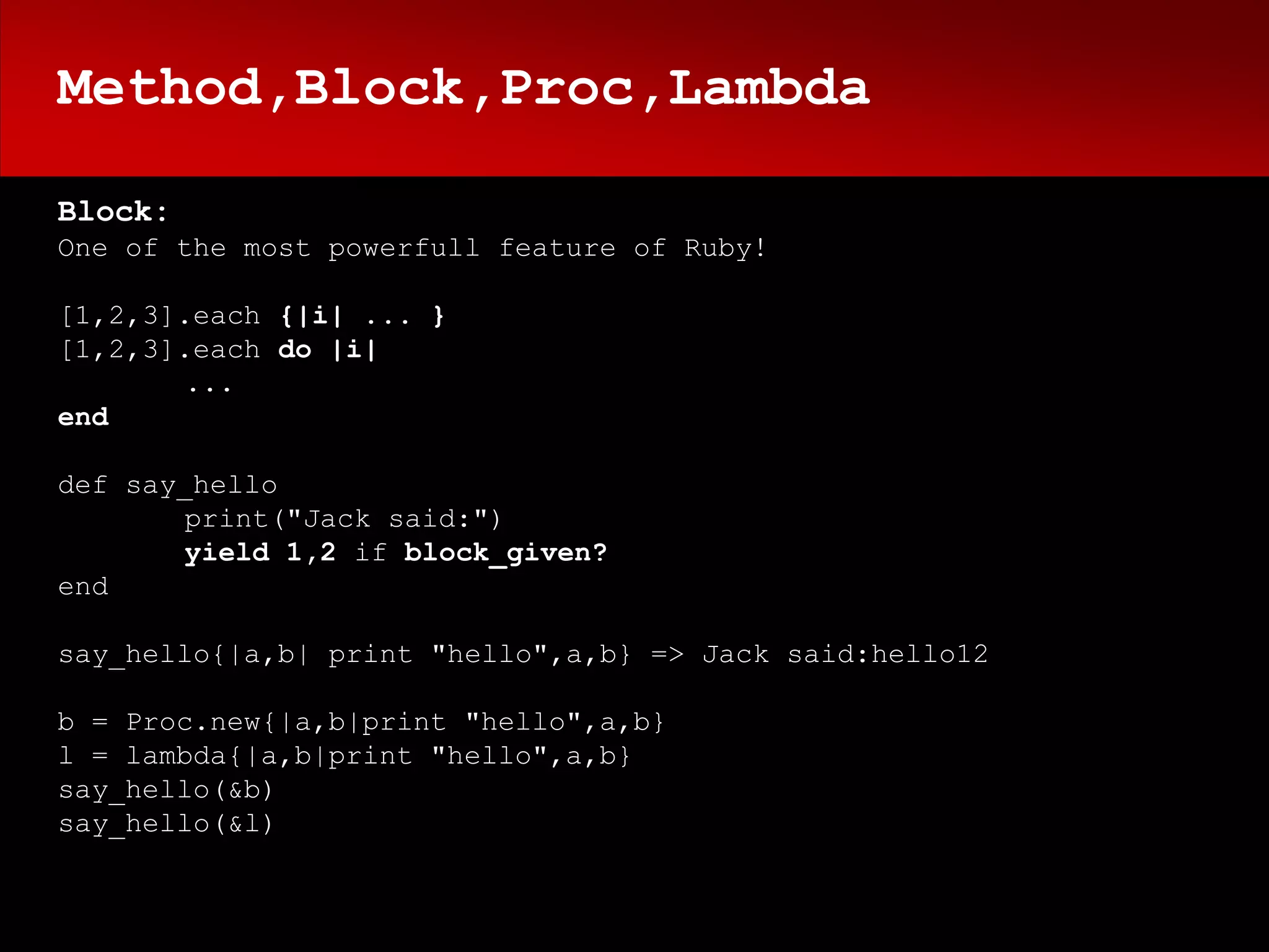 Method,Block,Proc,Lambda

Block:
One of the most powerfull feature of Ruby!

[1,2,3].each {|i| ... }
[1,2,3].each do |i|
       ...
end

def say_hello
       print("Jack said:")
       yield 1,2 if block_given?
end

say_hello{|a,b| print "hello",a,b} => Jack said:hello12

b = Proc.new{|a,b|print "hello",a,b}
l = lambda{|a,b|print "hello",a,b}
say_hello(&b)
say_hello(&l)
 