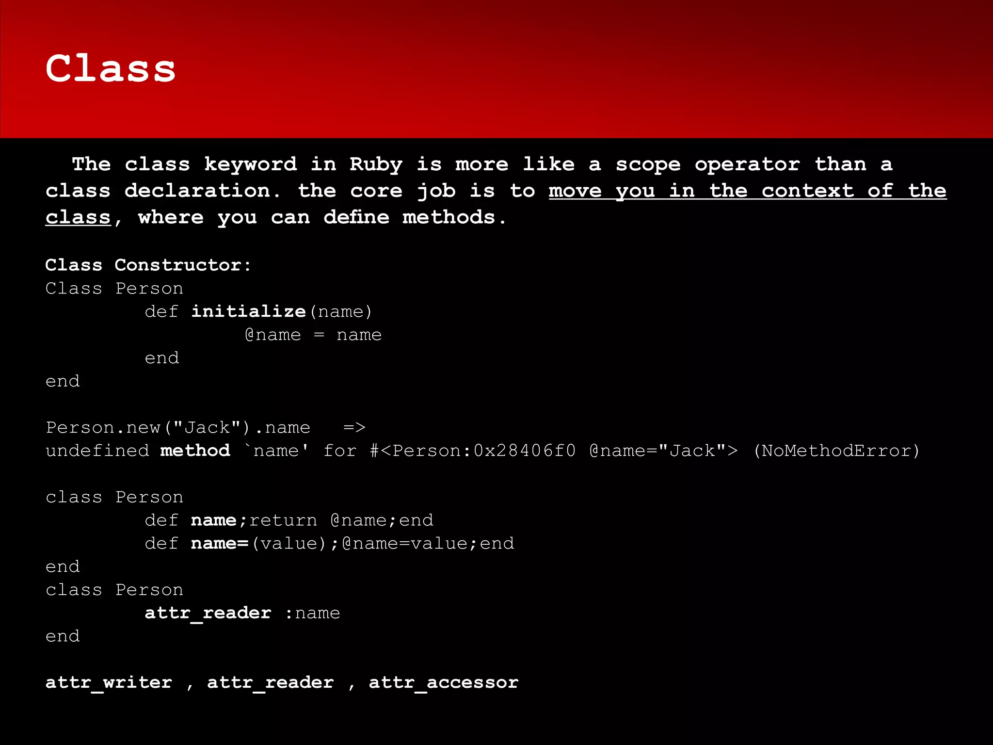 Class

  The class keyword in Ruby is more like a scope operator than a
class declaration. the core job is to move you in the context of the
class, where you can deﬁne methods.

Class Constructor:
Class Person
         def initialize(name)
                  @name = name
         end
end

Person.new("Jack").name   =>
undefined method `name' for #<Person:0x28406f0 @name="Jack"> (NoMethodError)

class Person
         def name;return @name;end
         def name=(value);@name=value;end
end
class Person
         attr_reader :name
end

attr_writer , attr_reader , attr_accessor
 