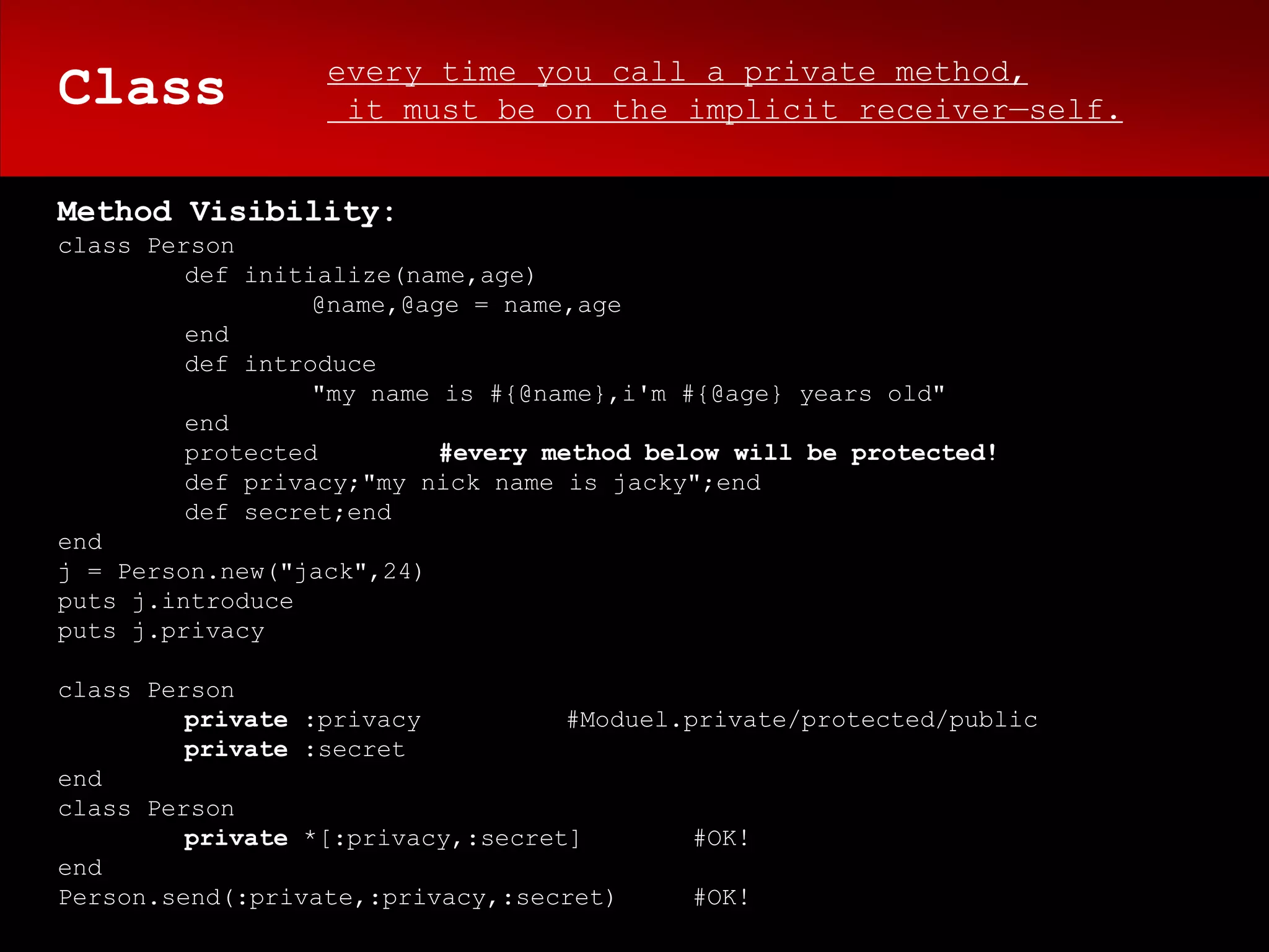 every time you call a private method,
Class              it must be on the implicit receiver—self.


Method Visibility:
class Person
         def initialize(name,age)
                  @name,@age = name,age
         end
         def introduce
                  "my name is #{@name},i'm #{@age} years old"
         end
         protected         #every method below will be protected!
         def privacy;"my nick name is jacky";end
         def secret;end
end
j = Person.new("jack",24)
puts j.introduce
puts j.privacy

class Person
         private :privacy          #Moduel.private/protected/public
         private :secret
end
class Person
         private *[:privacy,:secret]        #OK!
end
Person.send(:private,:privacy,:secret)      #OK!
 