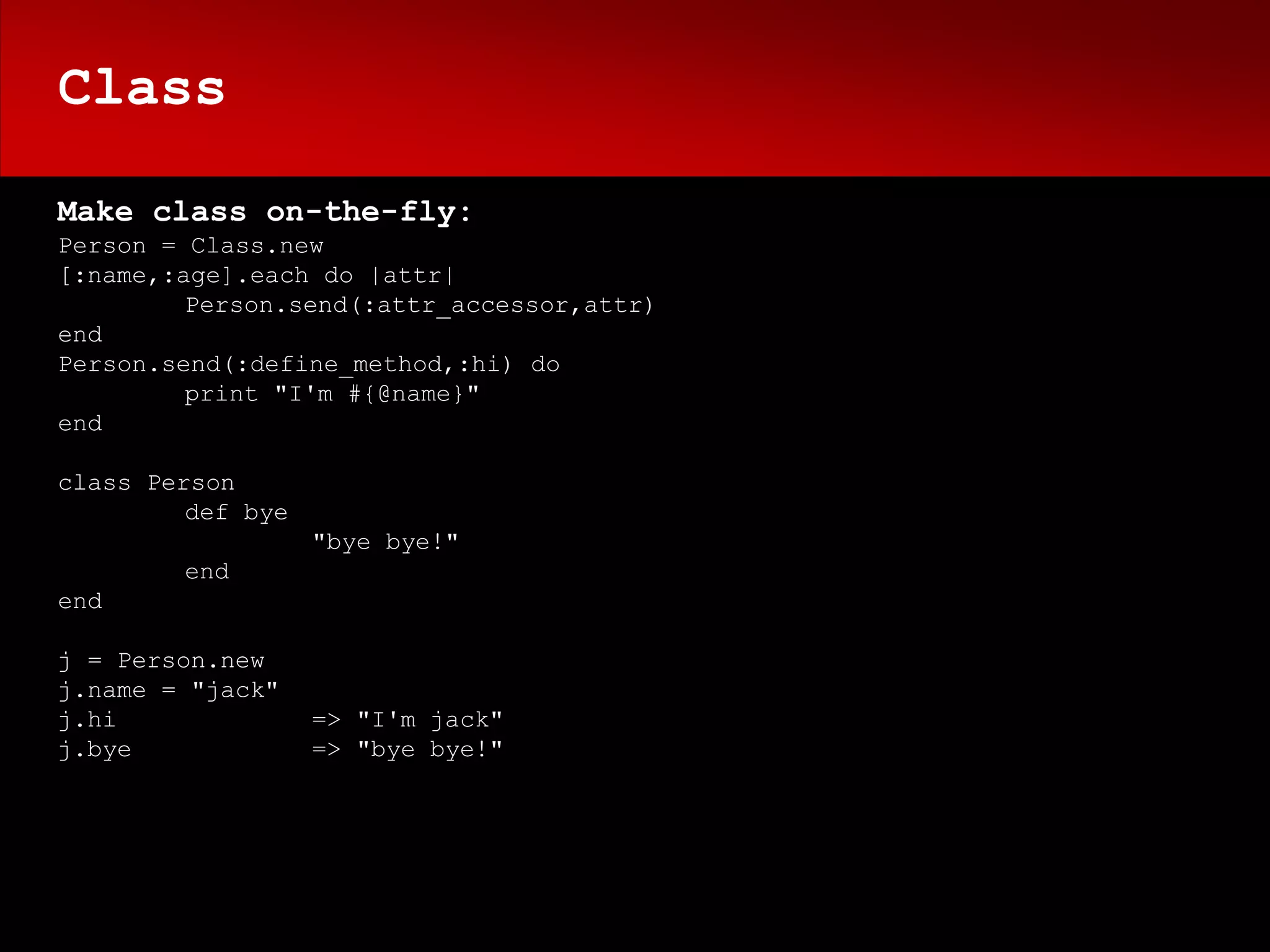 Class

Make class on-the-fly:
Person = Class.new
[:name,:age].each do |attr|
         Person.send(:attr_accessor,attr)
end
Person.send(:define_method,:hi) do
         print "I'm #{@name}"
end

class Person
         def bye
                   "bye bye!"
        end
end

j = Person.new
j.name = "jack"
j.hi               => "I'm jack"
j.bye              => "bye bye!"
 