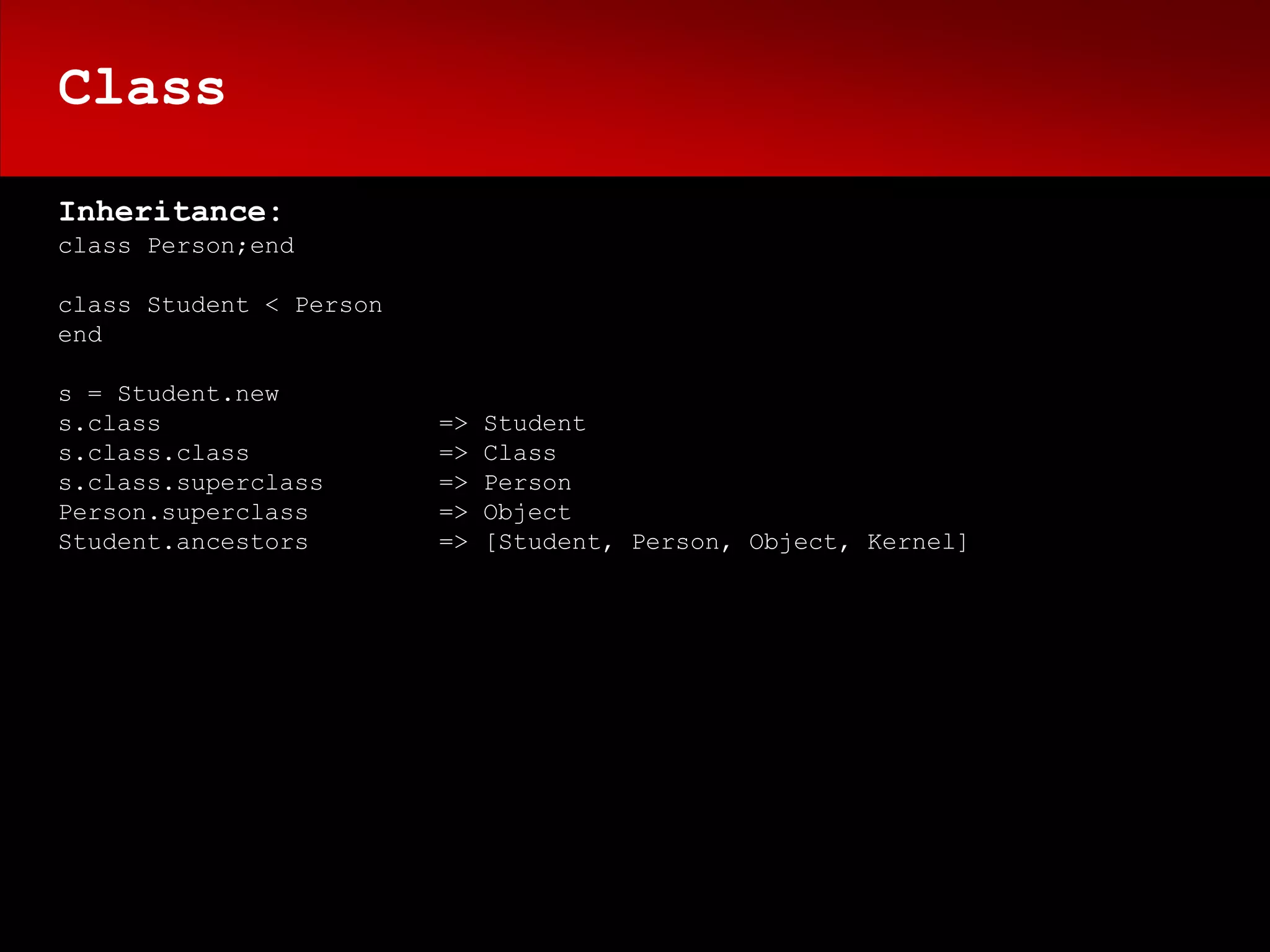 Class

Inheritance:
class Person;end

class Student < Person
end

s = Student.new
s.class                  =>   Student
s.class.class            =>   Class
s.class.superclass       =>   Person
Person.superclass        =>   Object
Student.ancestors        =>   [Student, Person, Object, Kernel]
 