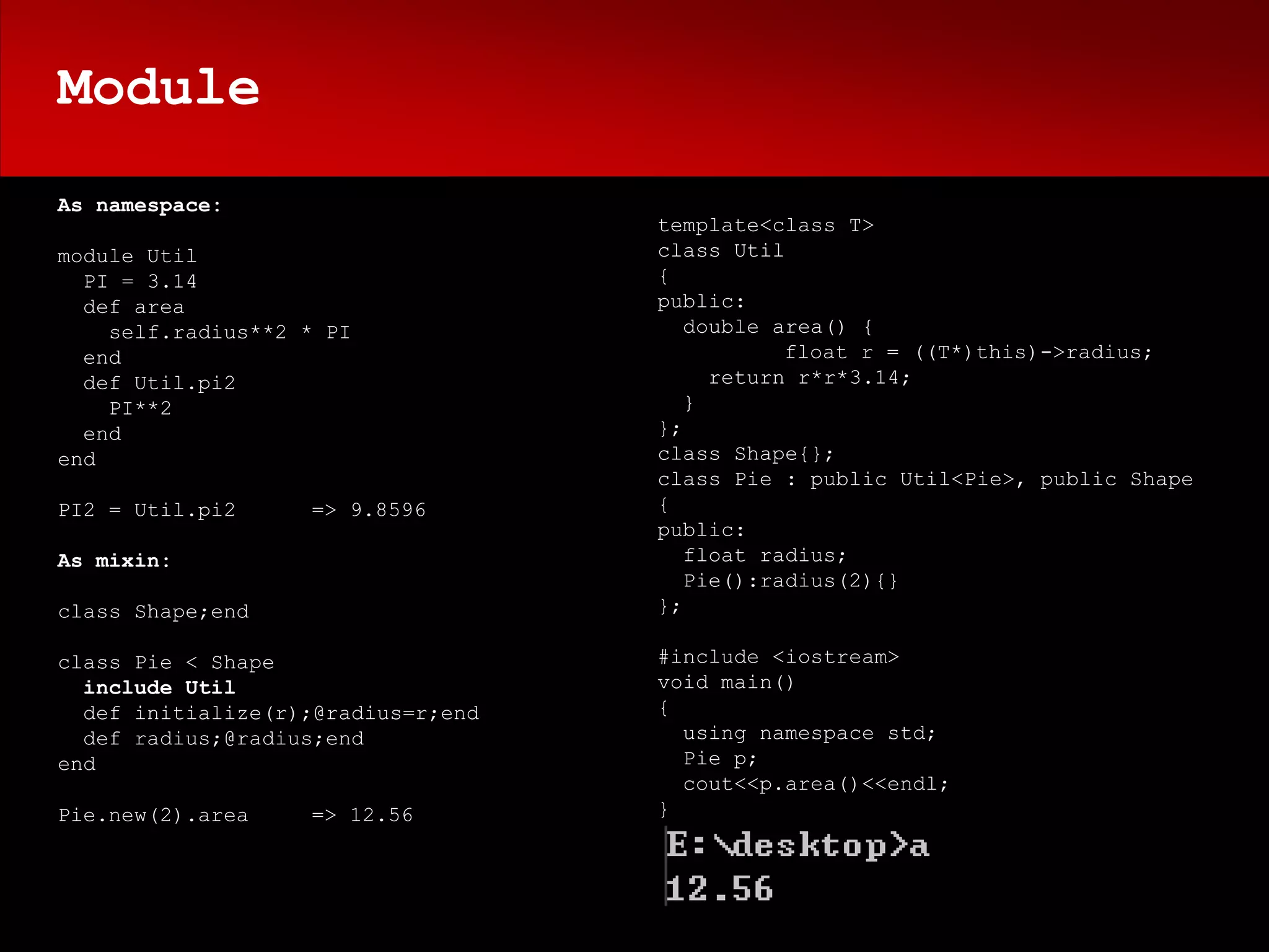 Module
As namespace:
                                    template<class T>
module Util                         class Util
  PI = 3.14                         {
  def area                          public:
    self.radius**2 * PI                double area() {
  end                                          float r = ((T*)this)->radius;
  def Util.pi2                           return r*r*3.14;
    PI**2                              }
  end                               };
end                                 class Shape{};
                                    class Pie : public Util<Pie>, public Shape
PI2 = Util.pi2     => 9.8596        {
                                    public:
As mixin:                              float radius;
                                       Pie():radius(2){}
class Shape;end                     };

class Pie < Shape                   #include <iostream>
  include Util                      void main()
  def initialize(r);@radius=r;end   {
  def radius;@radius;end              using namespace std;
end                                   Pie p;
                                      cout<<p.area()<<endl;
Pie.new(2).area    => 12.56         }
 