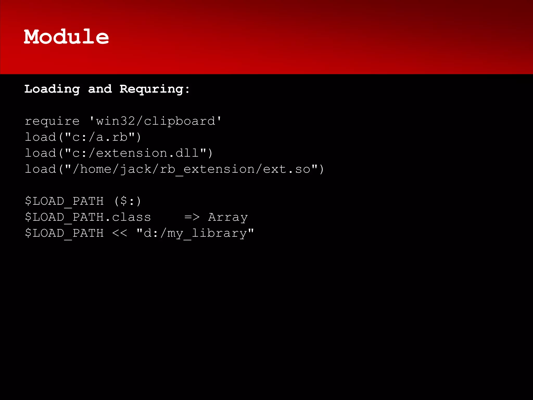 Module

Loading and Requring:

require 'win32/clipboard'
load("c:/a.rb")
load("c:/extension.dll")
load("/home/jack/rb_extension/ext.so")

$LOAD_PATH ($:)
$LOAD_PATH.class    => Array
$LOAD_PATH << "d:/my_library"
 