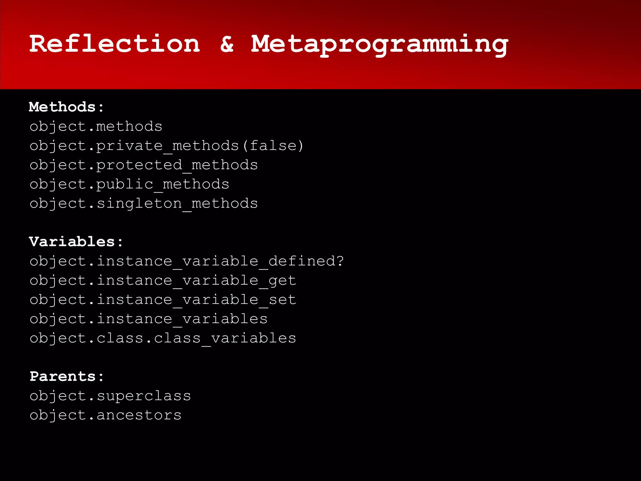 Reflection & Metaprogramming

Methods:
object.methods
object.private_methods(false)
object.protected_methods
object.public_methods
object.singleton_methods

Variables:
object.instance_variable_defined?
object.instance_variable_get
object.instance_variable_set
object.instance_variables
object.class.class_variables

Parents:
object.superclass
object.ancestors
 