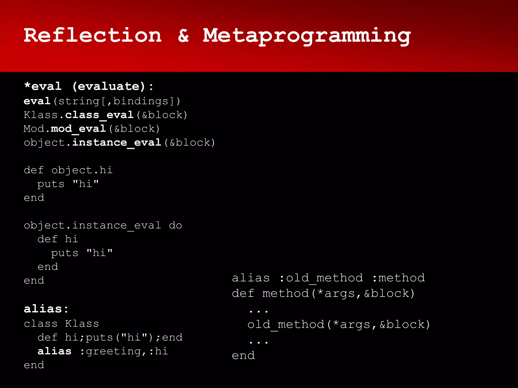 Reflection & Metaprogramming

*eval (evaluate):
eval(string[,bindings])
Klass.class_eval(&block)
Mod.mod_eval(&block)
object.instance_eval(&block)

def object.hi
  puts "hi"
end

object.instance_eval do
  def hi
    puts "hi"
  end
end                            alias :old_method :method
                               def method(*args,&block)
alias:                           ...
class Klass                      old_method(*args,&block)
  def hi;puts("hi");end          ...
  alias :greeting,:hi          end
end
 