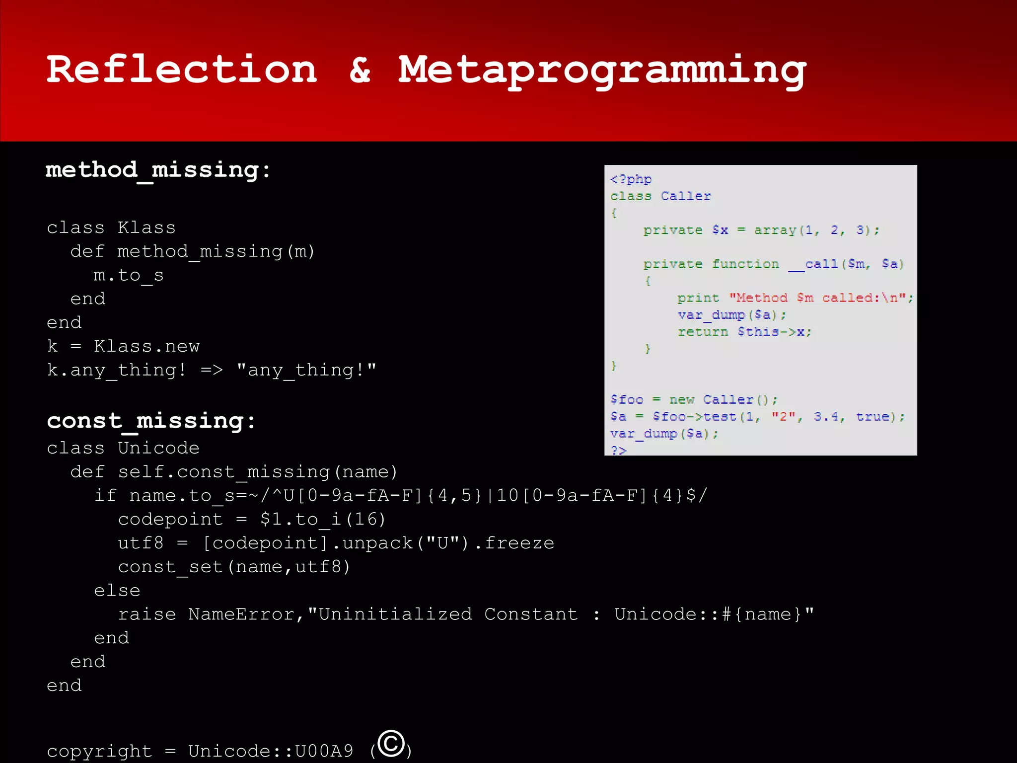 Reflection & Metaprogramming

method_missing:

class Klass
  def method_missing(m)
    m.to_s
  end
end
k = Klass.new
k.any_thing! => "any_thing!"

const_missing:
class Unicode
  def self.const_missing(name)
    if name.to_s=~/^U[0-9a-fA-F]{4,5}|10[0-9a-fA-F]{4}$/
      codepoint = $1.to_i(16)
      utf8 = [codepoint].unpack("U").freeze
      const_set(name,utf8)
    else
      raise NameError,"Uninitialized Constant : Unicode::#{name}"
    end
  end
end


copyright = Unicode::U00A9 (   ©)
 