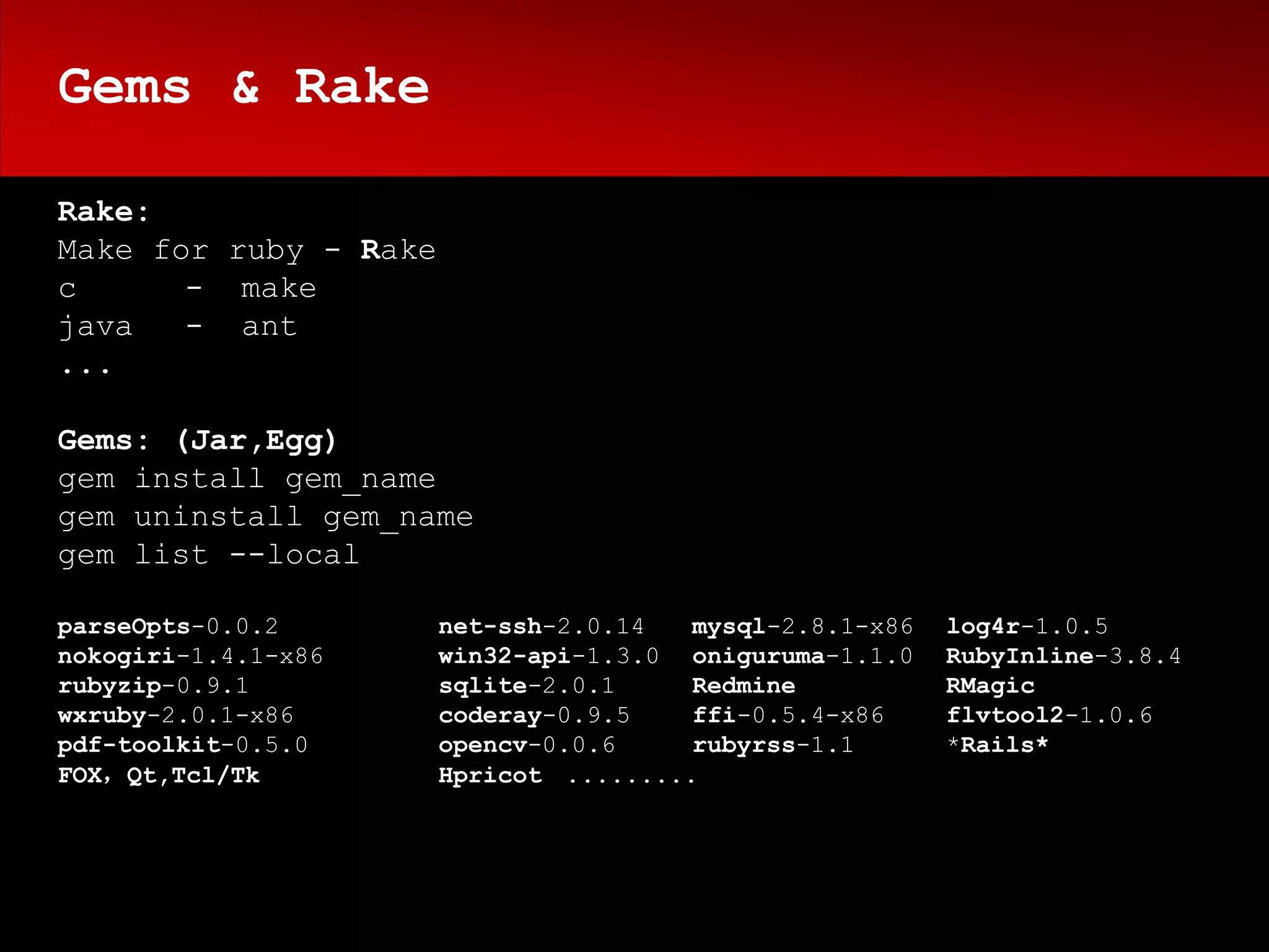 Gems & Rake

Rake:
Make for ruby - Rake
c      - make
java   - ant
...

Gems: (Jar,Egg)
gem install gem_name
gem uninstall gem_name
gem list --local

parseOpts-0.0.2        net-ssh-2.0.14   mysql-2.8.1-x86   log4r-1.0.5
nokogiri-1.4.1-x86     win32-api-1.3.0 oniguruma-1.1.0    RubyInline-3.8.4
rubyzip-0.9.1          sqlite-2.0.1     Redmine           RMagic
wxruby-2.0.1-x86       coderay-0.9.5    ffi-0.5.4-x86     flvtool2-1.0.6
pdf-toolkit-0.5.0      opencv-0.0.6     rubyrss-1.1       *Rails*
FOX，Qt,Tcl/Tk          Hpricot .........
 