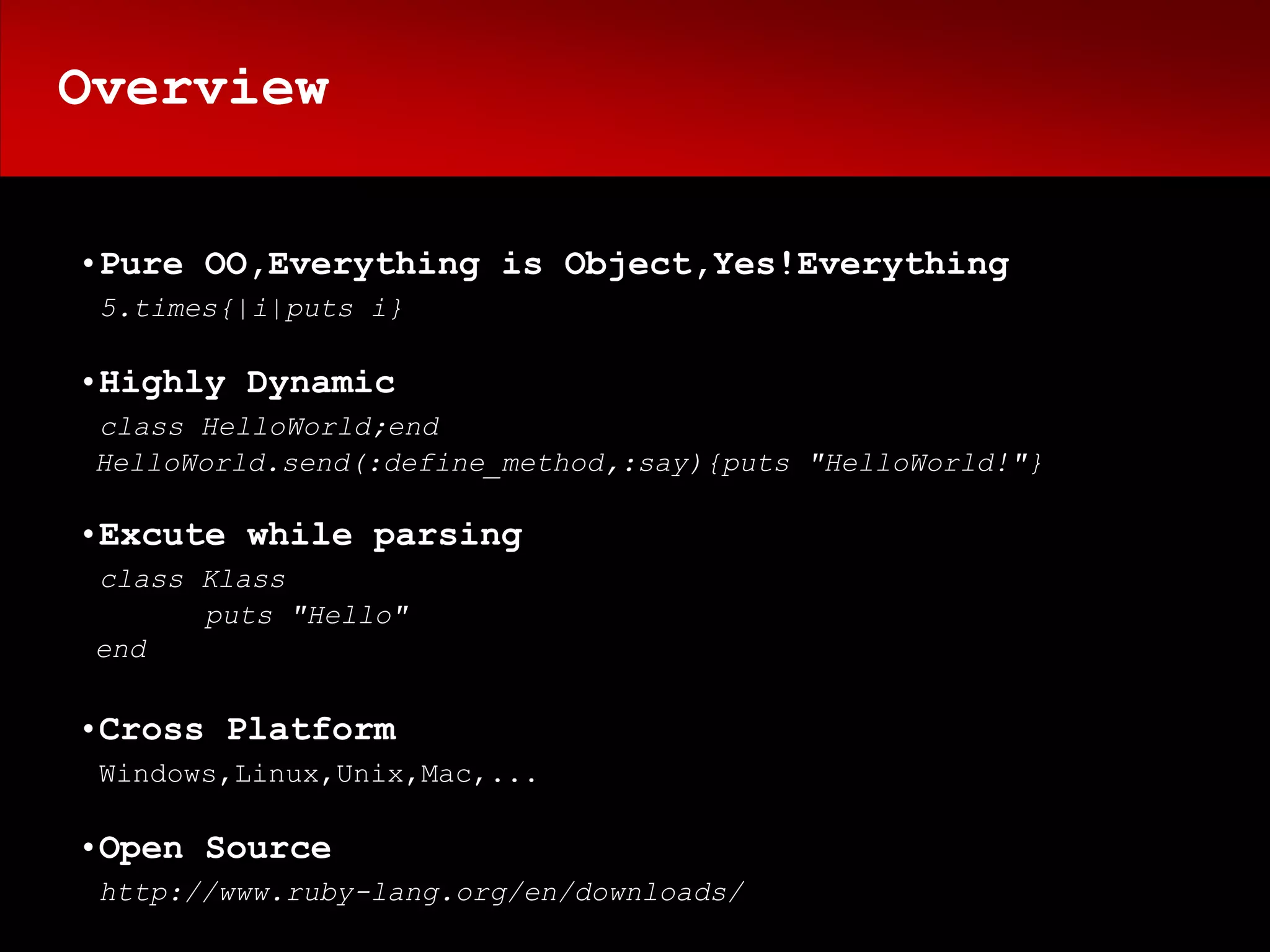 Overview


•Pure OO,Everything is Object,Yes!Everything
 5.times{|i|puts i}

•Highly Dynamic
 class HelloWorld;end
 HelloWorld.send(:define_method,:say){puts "HelloWorld!"}

•Excute while parsing
 class Klass
       puts "Hello"
 end

•Cross Platform
 Windows,Linux,Unix,Mac,...

•Open Source
 http://www.ruby-lang.org/en/downloads/
 