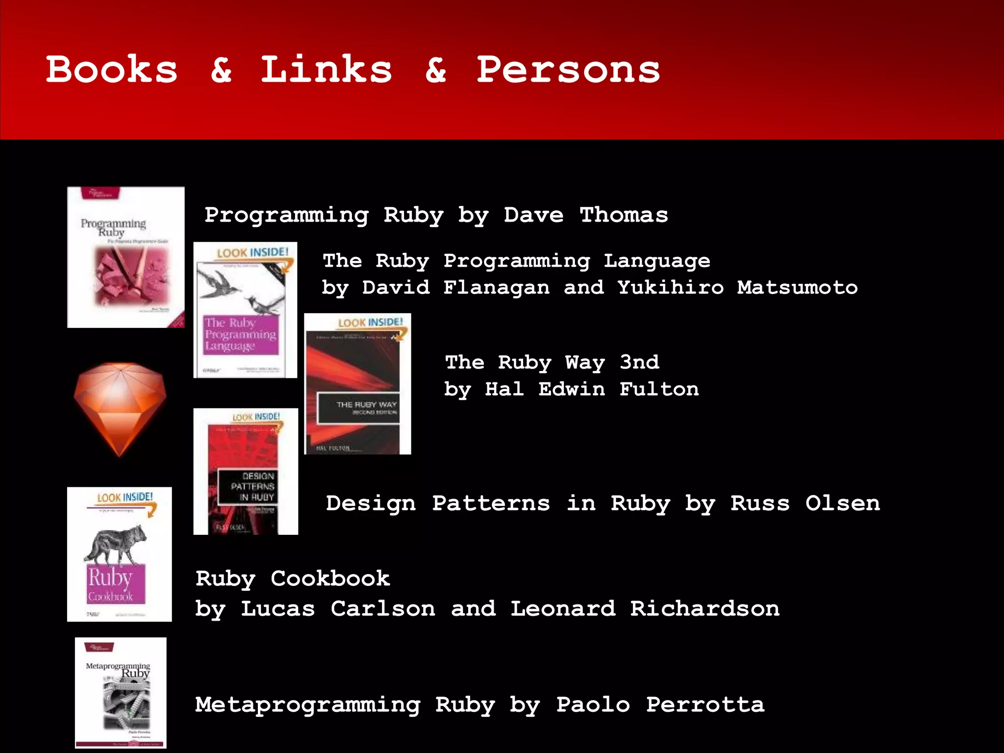Books & Links & Persons


     Programming Ruby by Dave Thomas
             The Ruby Programming Language
             by David Flanagan and Yukihiro Matsumoto


                      The Ruby Way 3nd
                      by Hal Edwin Fulton




             Design Patterns in Ruby by Russ Olsen


     Ruby Cookbook
     by Lucas Carlson and Leonard Richardson


     Metaprogramming Ruby by Paolo Perrotta
 