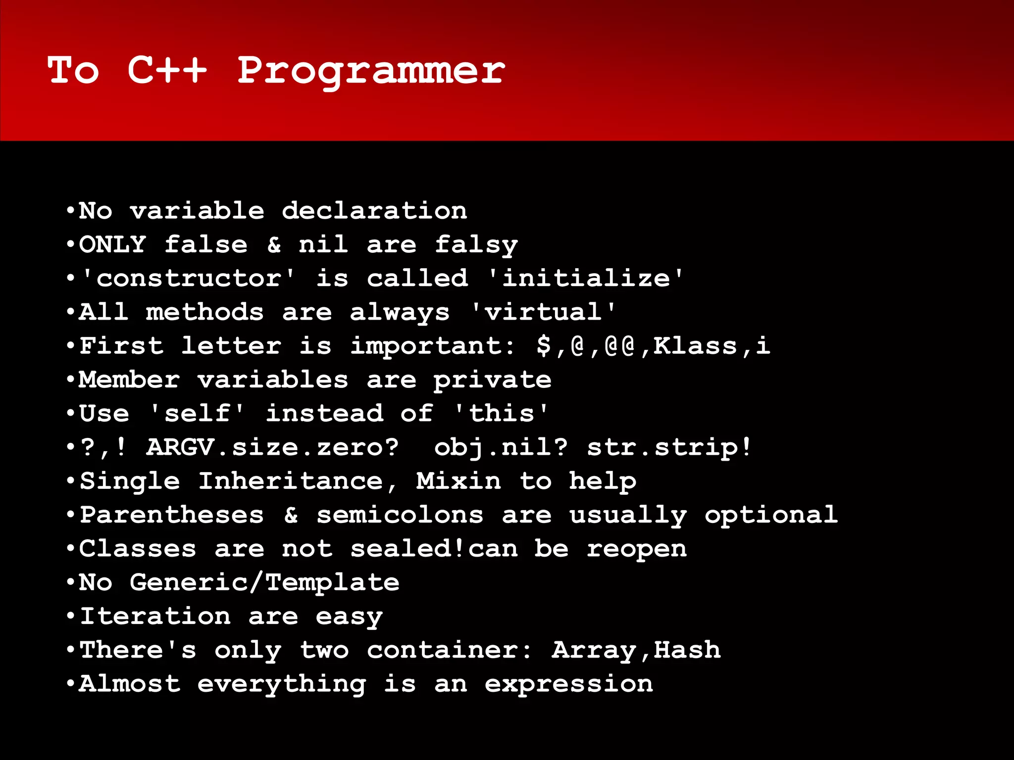 To C++ Programmer


•No variable declaration
•ONLY false & nil are falsy
•'constructor' is called 'initialize'
•All methods are always 'virtual'
•First letter is important: $,@,@@,Klass,i
•Member variables are private
•Use 'self' instead of 'this'
•?,! ARGV.size.zero? obj.nil? str.strip!
•Single Inheritance, Mixin to help
•Parentheses & semicolons are usually optional
•Classes are not sealed!can be reopen
•No Generic/Template
•Iteration are easy
•There's only two container: Array,Hash
•Almost everything is an expression
 