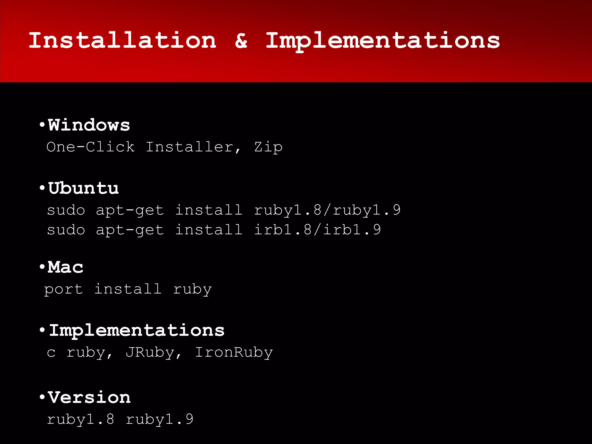 Installation & Implementations


•Windows
 One-Click Installer, Zip

•Ubuntu
 sudo apt-get install ruby1.8/ruby1.9
 sudo apt-get install irb1.8/irb1.9

•Mac
 port install ruby

•Implementations
 c ruby, JRuby, IronRuby

•Version
 ruby1.8 ruby1.9
 