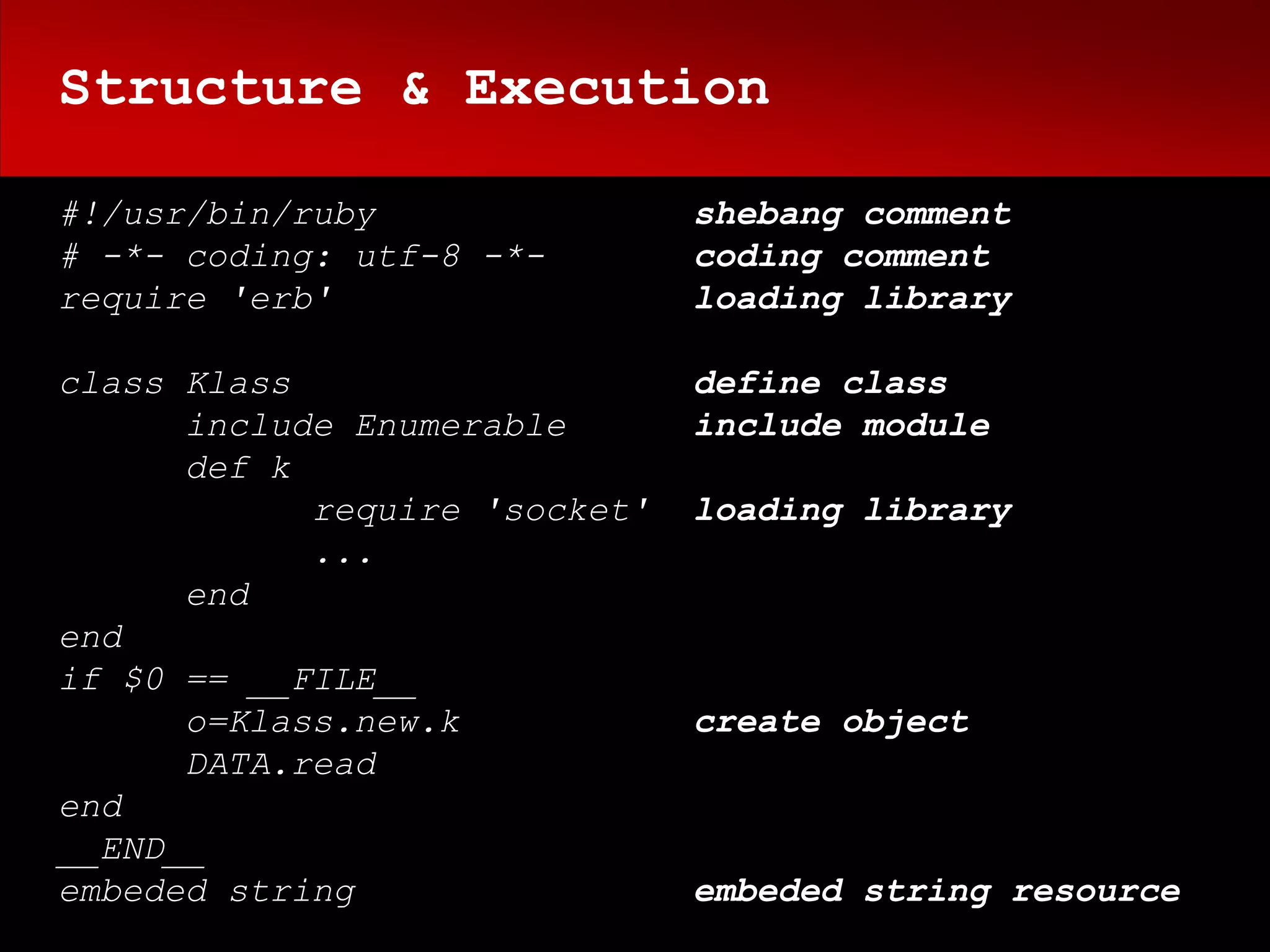 Structure & Execution

#!/usr/bin/ruby                shebang comment
# -*- coding: utf-8 -*-        coding comment
require 'erb'                  loading library

class Klass                    define class
      include Enumerable       include module
      def k
            require 'socket'   loading library
            ...
      end
end
if $0 == __FILE__
      o=Klass.new.k            create object
      DATA.read
end
__END__
embeded string                 embeded string resource
 