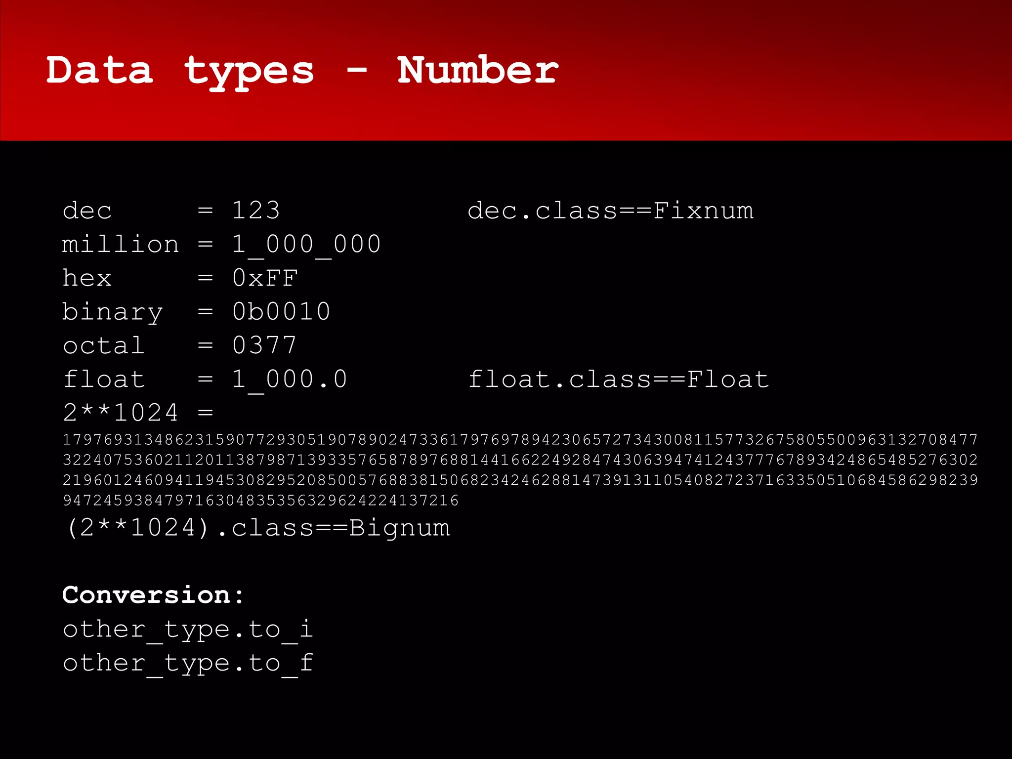 Data types - Number


dec          =   123                   dec.class==Fixnum
million      =   1_000_000
hex          =   0xFF
binary       =   0b0010
octal        =   0377
float        =   1_000.0               float.class==Float
2**1024      =
179769313486231590772930519078902473361797697894230657273430081157732675805500963132708477
322407536021120113879871393357658789768814416622492847430639474124377767893424865485276302
219601246094119453082952085005768838150682342462881473913110540827237163350510684586298239
947245938479716304835356329624224137216
(2**1024).class==Bignum

Conversion:
other_type.to_i
other_type.to_f
 