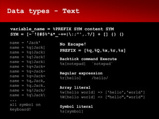 Data types - Text

variable_name = %PREFIX SYM content SYM
SYM = [~`!@#$%^&*_-+=|:;"',.?/] + [] {} ()
name = 'Jack'     No Escape!
name = %q[Jack]
name = %q{Jack}   PREFIX = [%q,%Q,%x,%r,%s]
name = %q!Jack!   Backtick command Execute
name = %q|Jack|   %x[notepad] `notepad`
name = %q+Jack+
name = %q-Jack-   Regular expression
name = %q=Jack=   %r[hello]    /hello/
name = %q,Jack,
name = %q.Jack.   Array literal
name = %q/Jack/   %w[hello world] => ['hello','world']
name = %qJack   %W[hello world] => ["hello","world"]
...
all symbol on     Symbol literal
keyboard!         %s[symbol]
 
