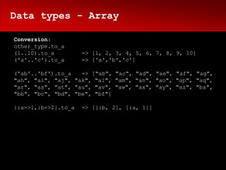Data types - Array

Conversion:
other_type.to_a
(1..10).to_a         => [1, 2, 3, 4, 5, 6, 7, 8, 9, 10]
('a'..'c').to_a      => ['a','b','c']

('ab'..'bf').to_a   => ["ab", "ac", "ad", "ae", "af", "ag",
"ah", "ai", "aj", "ak", "al", "am", "an", "ao", "ap", "aq",
"ar", "as", "at", "au", "av", "aw", "ax", "ay", "az", "ba",
"bb", "bc", "bd", "be", "bf"]

{:a=>1,:b=>2}.to_a   => [[:b, 2], [:a, 1]]
 
