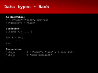 Data types - Hash

As HashTable:
j = {"name"=>"jack",:age=>25}
j["gender"] = "male"

Iteration:
j.each{|k,v| ... }

for k,v in j
       ...
end

Conversion:
j.to_a         => [["name", "jack"], [:age, 25]]
j.to_s         => "namejackage25"
 