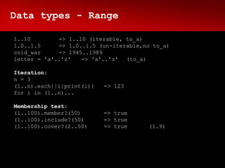 Data types - Range

1..10        => 1..10 (iterable, to_a)
1.0..1.5     => 1.0..1.5 (un-iterable,no to_a)
cold_war     => 1945..1989
letter = 'a'..'z'   => 'a'..'z' (to_a)

Iteration:
n = 3
(1..n).each{|i|print(i)}   => 123
for i in (1..n)...

Membership test:
(1..100).member?(50)       => true
(1..100).include?(50)      => true
(1..100).cover?(2..50)     => true     (1.9)
 