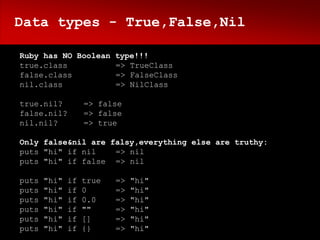 Data types - True,False,Nil

Ruby has NO Boolean type!!!
true.class          => TrueClass
false.class         => FalseClass
nil.class           => NilClass

true.nil?          => false
false.nil?         => false
nil.nil?           => true

Only false&nil are falsy,everything else are truthy:
puts "hi" if nil    => nil
puts "hi" if false => nil

puts   "hi"   if   true   =>   "hi"
puts   "hi"   if   0      =>   "hi"
puts   "hi"   if   0.0    =>   "hi"
puts   "hi"   if   ""     =>   "hi"
puts   "hi"   if   []     =>   "hi"
puts   "hi"   if   {}     =>   "hi"
 