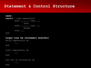 Statement & Control Structure

case:
result = case expression
       when ...,... then ...
               next
       when ...,... then ...
               break
       else ...
end

Loops:(can be statement modifer)
while expression do
       ...
end

until expression do
       ...
end

for var in collection do
        ...
end
 