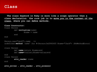 Class

  The class keyword in Ruby is more like a scope operator than a
class declaration. the core job is to move you in the context of the
class, where you can deﬁne methods.

Class Constructor:
Class Person
         def initialize(name)
                  @name = name
         end
end

Person.new("Jack").name   =>
undefined method `name' for #<Person:0x28406f0 @name="Jack"> (NoMethodError)

class Person
         def name;return @name;end
         def name=(value);@name=value;end
end
class Person
         attr_reader :name
end

attr_writer , attr_reader , attr_accessor
 