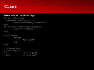 Class

Make class on-the-fly:
Person = Class.new
[:name,:age].each do |attr|
         Person.send(:attr_accessor,attr)
end
Person.send(:define_method,:hi) do
         print "I'm #{@name}"
end

class Person
         def bye
                   "bye bye!"
        end
end

j = Person.new
j.name = "jack"
j.hi               => "I'm jack"
j.bye              => "bye bye!"
 