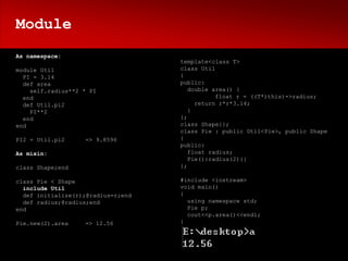 Module
As namespace:
                                    template<class T>
module Util                         class Util
  PI = 3.14                         {
  def area                          public:
    self.radius**2 * PI                double area() {
  end                                          float r = ((T*)this)->radius;
  def Util.pi2                           return r*r*3.14;
    PI**2                              }
  end                               };
end                                 class Shape{};
                                    class Pie : public Util<Pie>, public Shape
PI2 = Util.pi2     => 9.8596        {
                                    public:
As mixin:                              float radius;
                                       Pie():radius(2){}
class Shape;end                     };

class Pie < Shape                   #include <iostream>
  include Util                      void main()
  def initialize(r);@radius=r;end   {
  def radius;@radius;end              using namespace std;
end                                   Pie p;
                                      cout<<p.area()<<endl;
Pie.new(2).area    => 12.56         }
 