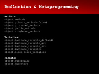 Reflection & Metaprogramming

Methods:
object.methods
object.private_methods(false)
object.protected_methods
object.public_methods
object.singleton_methods

Variables:
object.instance_variable_defined?
object.instance_variable_get
object.instance_variable_set
object.instance_variables
object.class.class_variables

Parents:
object.superclass
object.ancestors
 