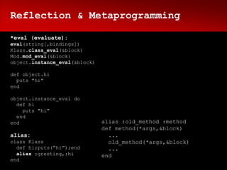 Reflection & Metaprogramming

*eval (evaluate):
eval(string[,bindings])
Klass.class_eval(&block)
Mod.mod_eval(&block)
object.instance_eval(&block)

def object.hi
  puts "hi"
end

object.instance_eval do
  def hi
    puts "hi"
  end
end                            alias :old_method :method
                               def method(*args,&block)
alias:                           ...
class Klass                      old_method(*args,&block)
  def hi;puts("hi");end          ...
  alias :greeting,:hi          end
end
 