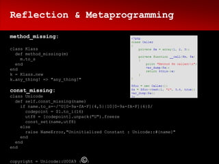Reflection & Metaprogramming

method_missing:

class Klass
  def method_missing(m)
    m.to_s
  end
end
k = Klass.new
k.any_thing! => "any_thing!"

const_missing:
class Unicode
  def self.const_missing(name)
    if name.to_s=~/^U[0-9a-fA-F]{4,5}|10[0-9a-fA-F]{4}$/
      codepoint = $1.to_i(16)
      utf8 = [codepoint].unpack("U").freeze
      const_set(name,utf8)
    else
      raise NameError,"Uninitialized Constant : Unicode::#{name}"
    end
  end
end


copyright = Unicode::U00A9 (   ©)
 