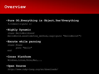 Overview


•Pure OO,Everything is Object,Yes!Everything
 5.times{|i|puts i}

•Highly Dynamic
 class HelloWorld;end
 HelloWorld.send(:define_method,:say){puts "HelloWorld!"}

•Excute while parsing
 class Klass
       puts "Hello"
 end

•Cross Platform
 Windows,Linux,Unix,Mac,...

•Open Source
 http://www.ruby-lang.org/en/downloads/
 