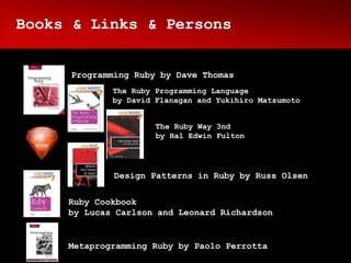 Books & Links & Persons


     Programming Ruby by Dave Thomas
             The Ruby Programming Language
             by David Flanagan and Yukihiro Matsumoto


                      The Ruby Way 3nd
                      by Hal Edwin Fulton




             Design Patterns in Ruby by Russ Olsen


     Ruby Cookbook
     by Lucas Carlson and Leonard Richardson


     Metaprogramming Ruby by Paolo Perrotta
 