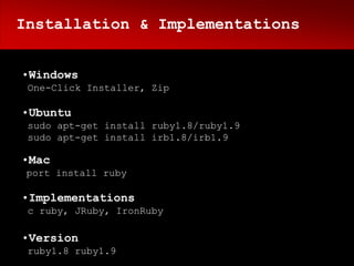 Installation & Implementations


•Windows
 One-Click Installer, Zip

•Ubuntu
 sudo apt-get install ruby1.8/ruby1.9
 sudo apt-get install irb1.8/irb1.9

•Mac
 port install ruby

•Implementations
 c ruby, JRuby, IronRuby

•Version
 ruby1.8 ruby1.9
 