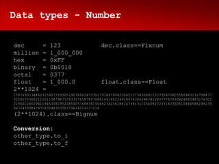 Data types - Number


dec          =   123                   dec.class==Fixnum
million      =   1_000_000
hex          =   0xFF
binary       =   0b0010
octal        =   0377
float        =   1_000.0               float.class==Float
2**1024      =
179769313486231590772930519078902473361797697894230657273430081157732675805500963132708477
322407536021120113879871393357658789768814416622492847430639474124377767893424865485276302
219601246094119453082952085005768838150682342462881473913110540827237163350510684586298239
947245938479716304835356329624224137216
(2**1024).class==Bignum

Conversion:
other_type.to_i
other_type.to_f
 