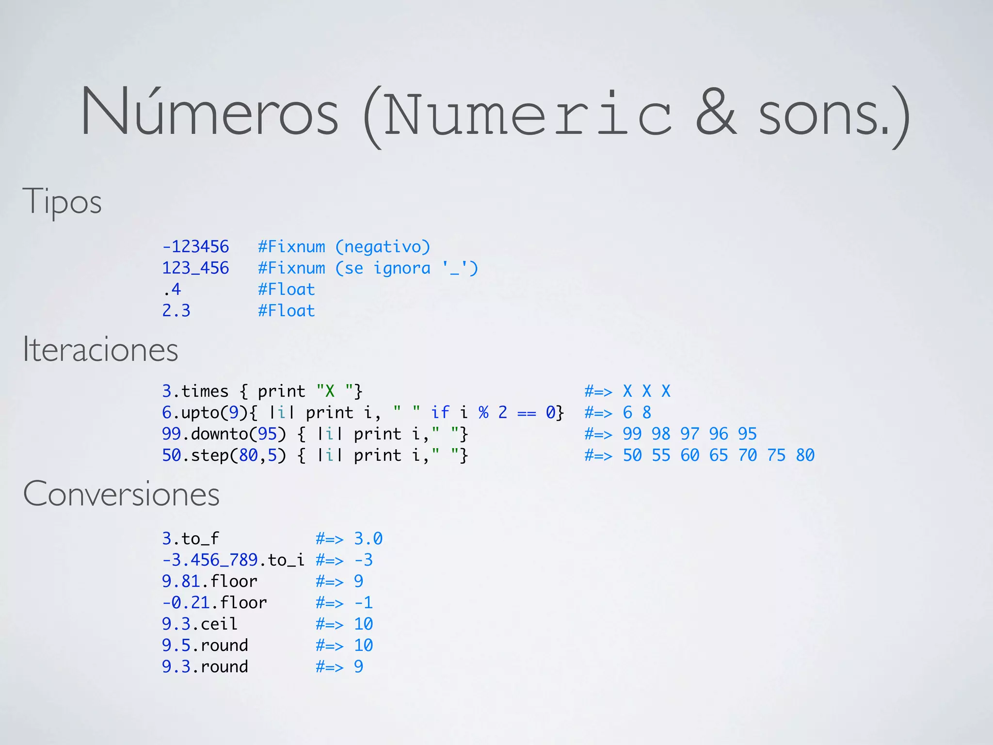 Números (Numeric & sons.)
Tipos
         -123456   #Fixnum (negativo)
         123_456   #Fixnum (se ignora '_')
         .4        #Float
         2.3       #Float

Iteraciones
         3.times { print "X "}                        #=>   X X X
         6.upto(9){ |i| print i, " " if i % 2 == 0}   #=>   6 8
         99.downto(95) { |i| print i," "}             #=>   99 98 97 96 95
         50.step(80,5) { |i| print i," "}             #=>   50 55 60 65 70 75 80

Conversiones
         3.to_f            #=>   3.0
         -3.456_789.to_i   #=>   -3
         9.81.floor        #=>   9
         -0.21.floor       #=>   -1
         9.3.ceil          #=>   10
         9.5.round         #=>   10
         9.3.round         #=>   9
 