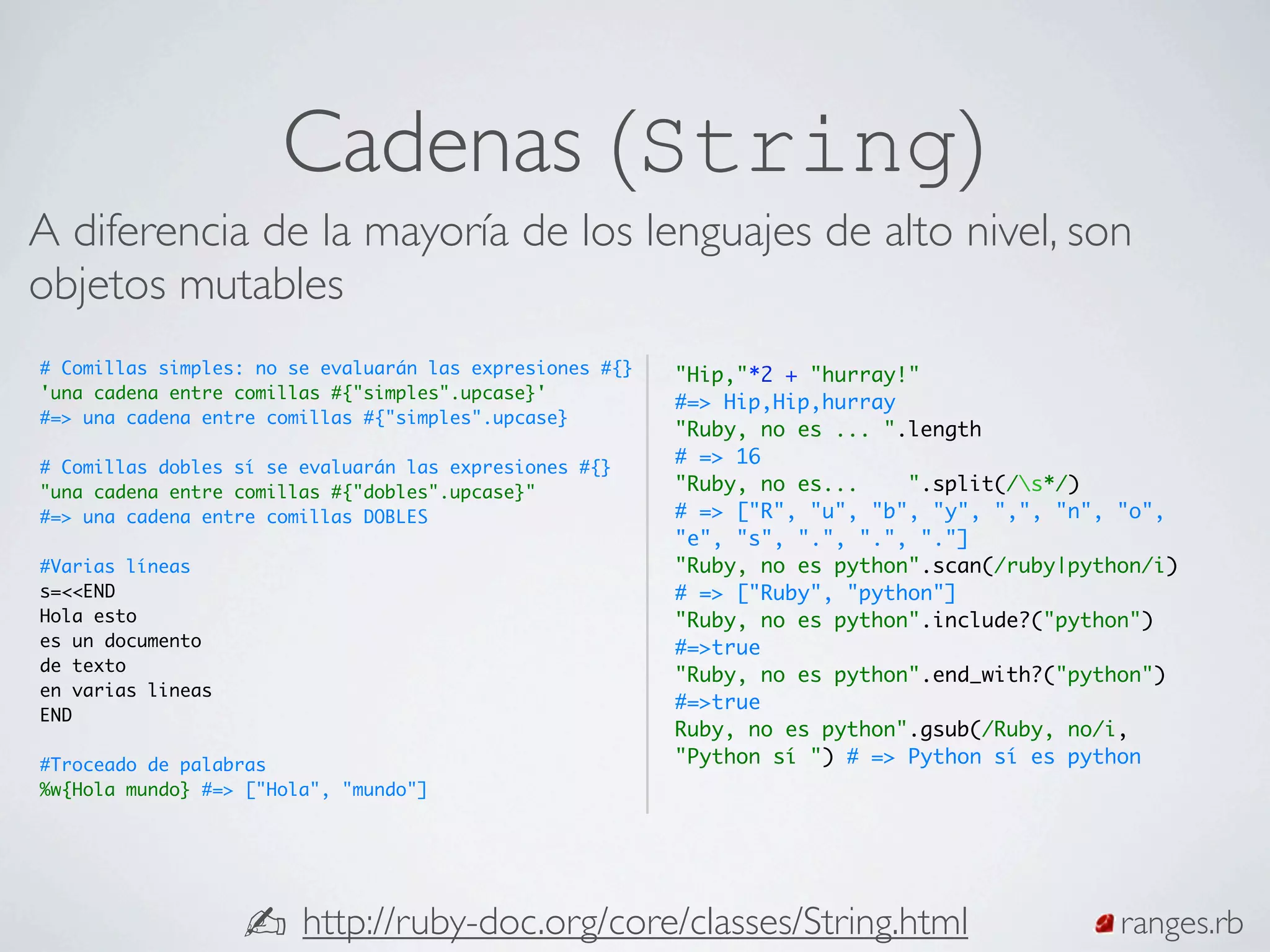 Cadenas (String)
A diferencia de la mayoría de los lenguajes de alto nivel, son
objetos mutables
# Comillas simples: no se evaluarán las expresiones #{}   "Hip,"*2 + "hurray!"
'una cadena entre comillas #{"simples".upcase}'
                                                          #=> Hip,Hip,hurray
#=> una cadena entre comillas #{"simples".upcase}
                                                          "Ruby, no es ... ".length
# Comillas dobles sí se evaluarán las expresiones #{}
                                                          # => 16
"una cadena entre comillas #{"dobles".upcase}"            "Ruby, no es...    ".split(/s*/)
#=> una cadena entre comillas DOBLES                      # => ["R", "u", "b", "y", ",", "n", "o",
                                                          "e", "s", ".", ".", "."]
#Varias líneas                                            "Ruby, no es python".scan(/ruby|python/i)
s=<<END                                                   # => ["Ruby", "python"]
Hola esto                                                 "Ruby, no es python".include?("python")
es un documento                                           #=>true
de texto
                                                          "Ruby, no es python".end_with?("python")
en varias lineas
                                                          #=>true
END
                                                          Ruby, no es python".gsub(/Ruby, no/i,
#Troceado de palabras                                     "Python sí ") # => Python sí es python
%w{Hola mundo} #=> ["Hola", "mundo"]




                   ✍ http://ruby-doc.org/core/classes/String.html                             ranges.rb
 