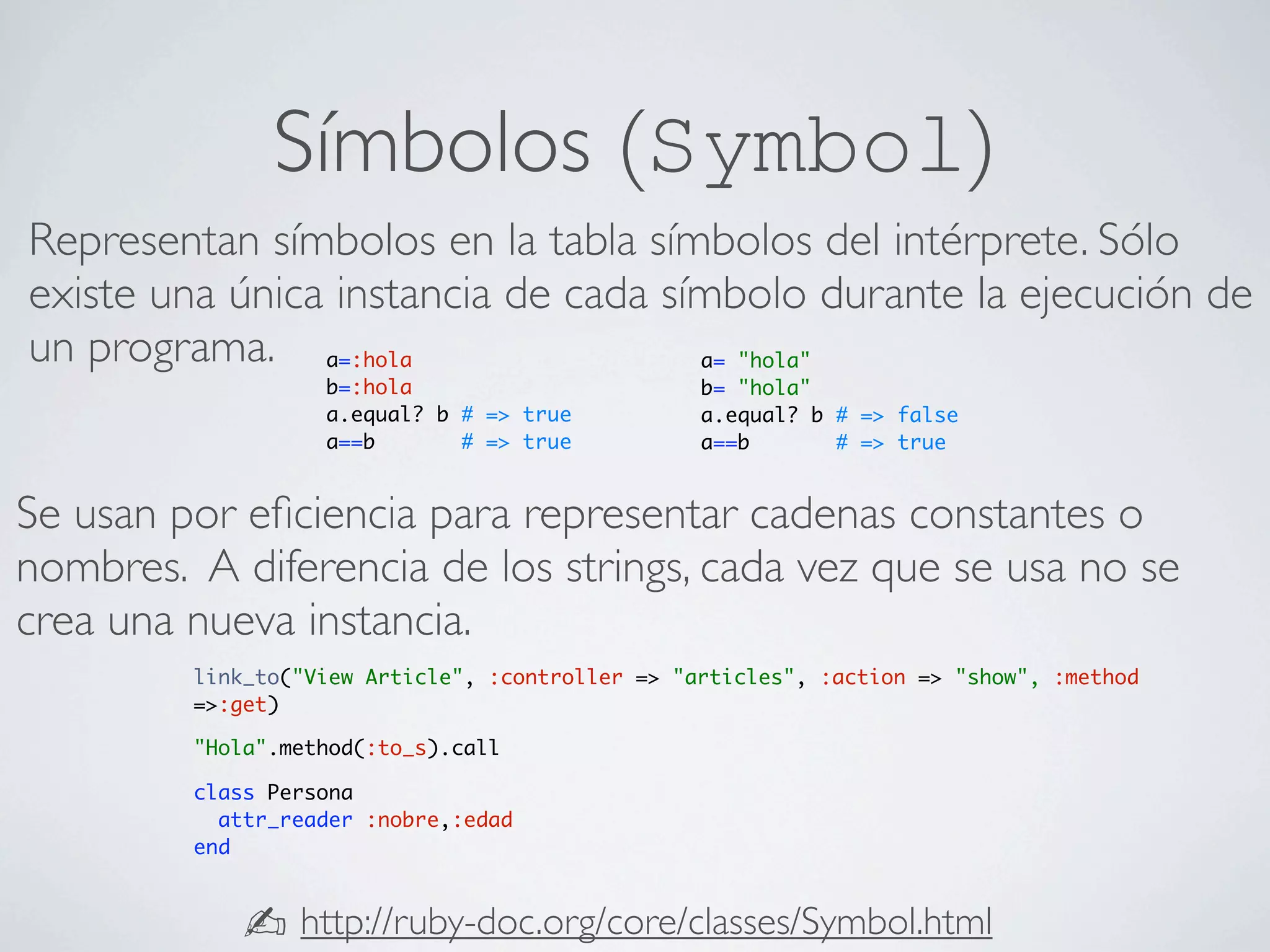 Símbolos (Symbol)
Representan símbolos en la tabla símbolos del intérprete. Sólo
existe una única instancia de cada símbolo durante la ejecución de
un programa. a=:hola                 a= "hola"
                   b=:hola                        b= "hola"
                   a.equal? b # => true           a.equal? b # => false
                   a==b       # => true           a==b       # => true


Se usan por eﬁciencia para representar cadenas constantes o
nombres. A diferencia de los strings, cada vez que se usa no se
crea una nueva instancia.
         link_to("View Article", :controller => "articles", :action => "show", :method
         =>:get)

         "Hola".method(:to_s).call

         class Persona
           attr_reader :nobre,:edad
         end



             ✍ http://ruby-doc.org/core/classes/Symbol.html
 