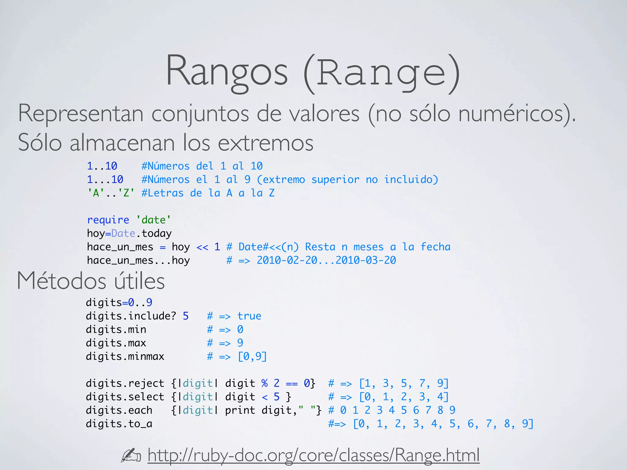 Rangos (Range)
Representan conjuntos de valores (no sólo numéricos).
Sólo almacenan los extremos
      1..10    #Números del 1 al 10
      1...10   #Números el 1 al 9 (extremo superior no incluido)
      'A'..'Z' #Letras de la A a la Z

      require 'date'
      hoy=Date.today
      hace_un_mes = hoy << 1 # Date#<<(n) Resta n meses a la fecha
      hace_un_mes...hoy      # => 2010-02-20...2010-03-20

Métodos útiles
      digits=0..9
      digits.include? 5   #   =>   true
      digits.min          #   =>   0
      digits.max          #   =>   9
      digits.minmax       #   =>   [0,9]

      digits.reject {|digit| digit % 2 == 0}    # => [1, 3, 5, 7, 9]
      digits.select {|digit| digit < 5 }        # => [0, 1, 2, 3, 4]
      digits.each   {|digit| print digit," "}   # 0 1 2 3 4 5 6 7 8 9
      digits.to_a                               #=> [0, 1, 2, 3, 4, 5, 6, 7, 8, 9]


           ✍ http://ruby-doc.org/core/classes/Range.html
 