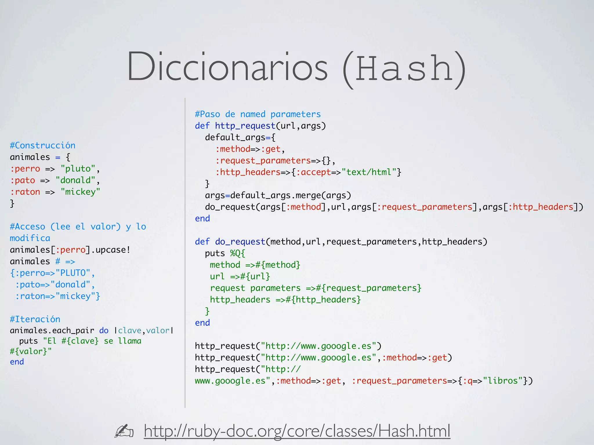 Diccionarios (Hash)
                                      #Paso de named parameters
                                      def http_request(url,args)
                                        default_args={
#Construcción                             :method=>:get,
animales = {                              :request_parameters=>{},
:perro => "pluto",                        :http_headers=>{:accept=>"text/html"}
:pato => "donald",                      }
:raton => "mickey"                      args=default_args.merge(args)
}                                       do_request(args[:method],url,args[:request_parameters],args[:http_headers])
                                      end
#Acceso (lee el valor) y lo
modifica                              def do_request(method,url,request_parameters,http_headers)
animales[:perro].upcase!                puts %Q{
animales # =>                             method =>#{method}
{:perro=>"PLUTO",                         url =>#{url}
 :pato=>"donald",                         request parameters =>#{request_parameters}
 :raton=>"mickey"}                        http_headers =>#{http_headers}
                                        }
#Iteración                            end
animales.each_pair do |clave,valor|
  puts "El #{clave} se llama
                                      http_request("http://www.gooogle.es")
#{valor}"
end
                                      http_request("http://www.gooogle.es",:method=>:get)
                                      http_request("http://
                                      www.gooogle.es",:method=>:get, :request_parameters=>{:q=>"libros"})




                      ✍     http://ruby-doc.org/core/classes/Hash.html
 