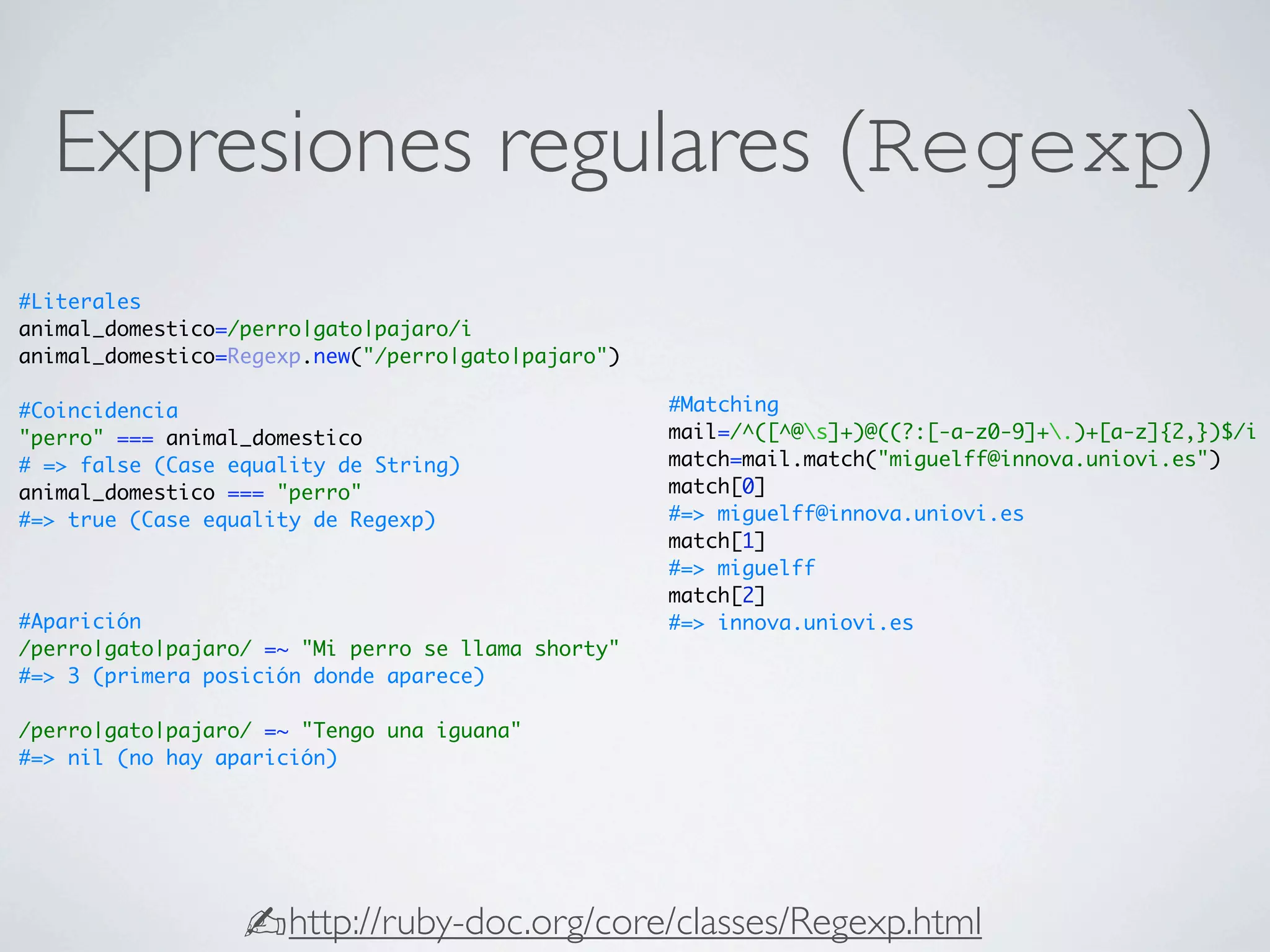 Expresiones regulares (Regexp)
#Literales
animal_domestico=/perro|gato|pajaro/i
animal_domestico=Regexp.new("/perro|gato|pajaro")

#Coincidencia                                       #Matching
"perro" === animal_domestico                        mail=/^([^@s]+)@((?:[-a-z0-9]+.)+[a-z]{2,})$/i
# => false (Case equality de String)                match=mail.match("miguelff@innova.uniovi.es")
animal_domestico === "perro"                        match[0]
#=> true (Case equality de Regexp)                  #=> miguelff@innova.uniovi.es
                                                    match[1]
                                                    #=> miguelff
                                                    match[2]
#Aparición                                          #=> innova.uniovi.es
/perro|gato|pajaro/ =~ "Mi perro se llama shorty"
#=> 3 (primera posición donde aparece)

/perro|gato|pajaro/ =~ "Tengo una iguana"
#=> nil (no hay aparición)




                  ✍http://ruby-doc.org/core/classes/Regexp.html
 