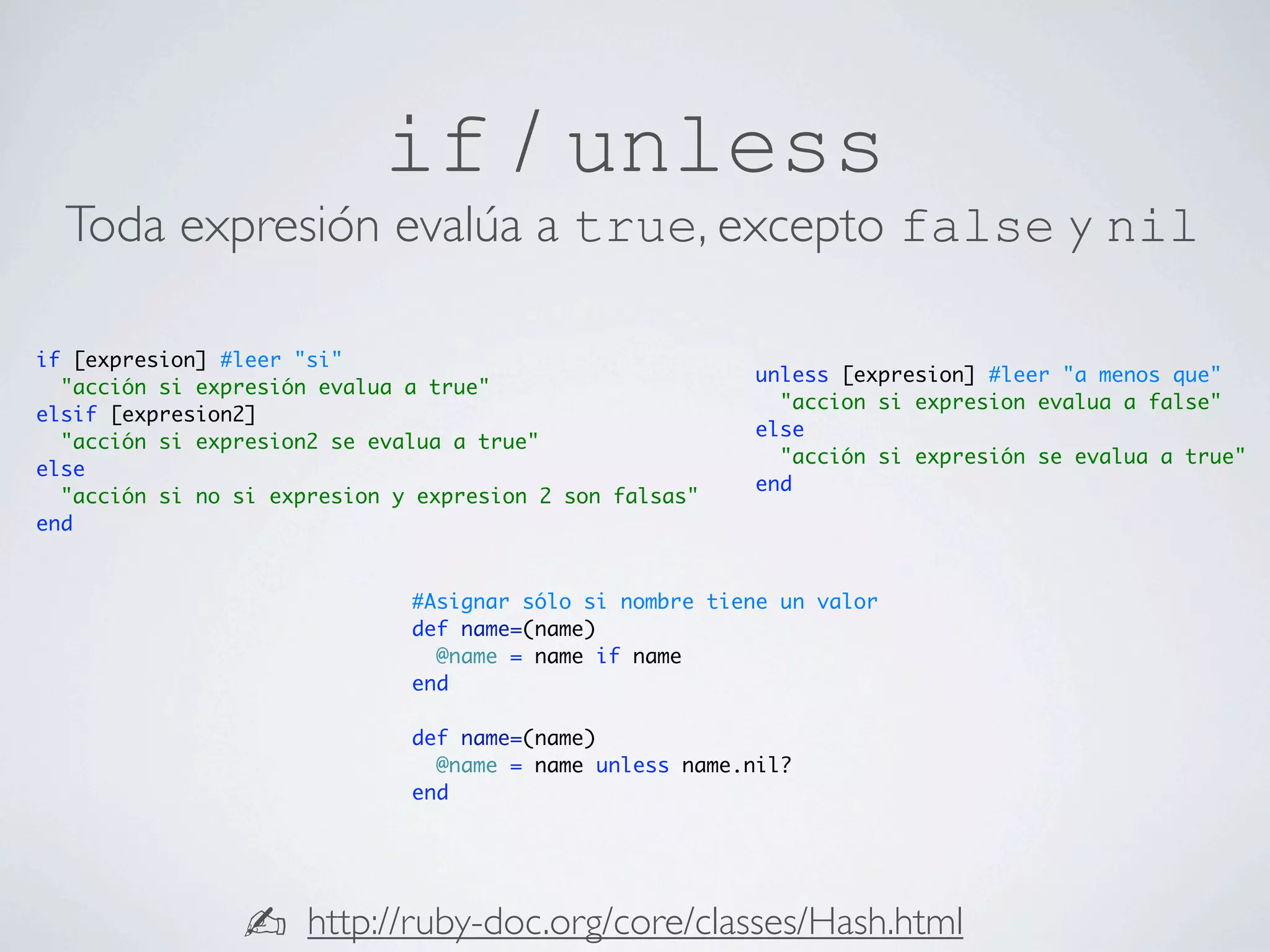 if / unless
  Toda expresión evalúa a true, excepto false y nil

if [expresion] #leer "si"
                                                         unless [expresion] #leer "a menos que"
  "acción si expresión evalua a true"
                                                           "accion si expresion evalua a false"
elsif [expresion2]
                                                         else
  "acción si expresion2 se evalua a true"
                                                           "acción si expresión se evalua a true"
else
                                                         end
  "acción si no si expresion y expresion 2 son falsas"
end


                              #Asignar sólo si nombre tiene un valor
                              def name=(name)
                                @name = name if name
                              end

                              def name=(name)
                                @name = name unless name.nil?
                              end




                ✍     http://ruby-doc.org/core/classes/Hash.html
 