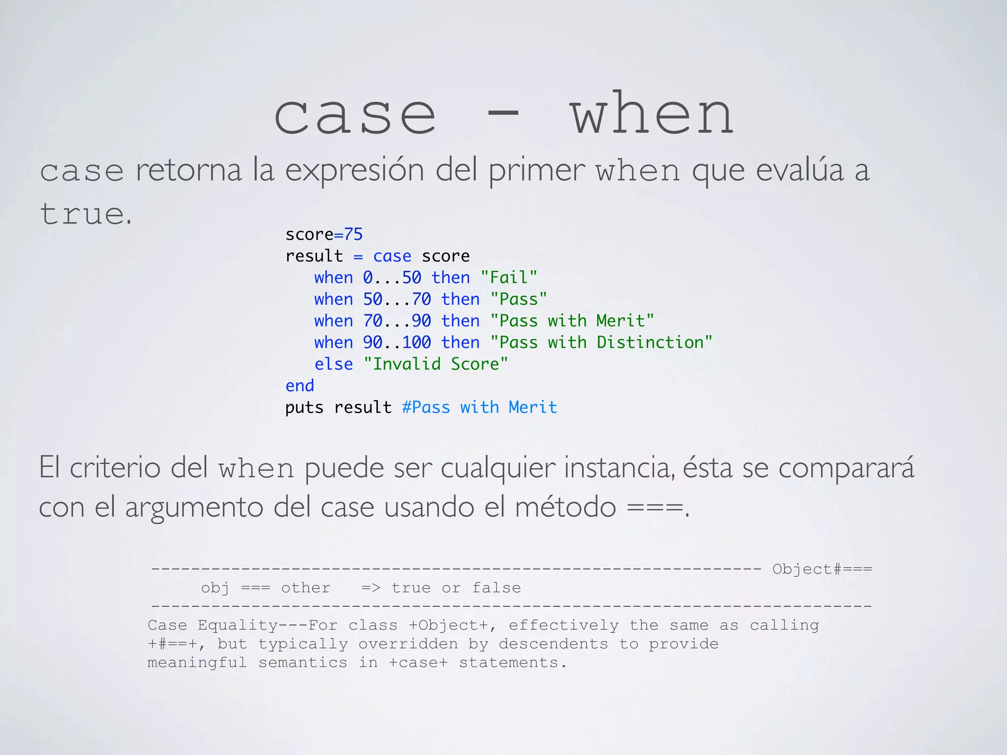 case - when
case retorna la expresión del primer when que evalúa a
true.           score=75
                     result = case score
                         when 0...50 then "Fail"
                         when 50...70 then "Pass"
                         when 70...90 then "Pass with Merit"
                         when 90..100 then "Pass with Distinction"
                         else "Invalid Score"
                     end
                     puts result #Pass with Merit


El criterio del when puede ser cualquier instancia, ésta se comparará
con el argumento del case usando el método ===.
        ------------------------------------------------------------- Object#===
             obj === other   => true or false
        ------------------------------------------------------------------------
        Case Equality---For class +Object+, effectively the same as calling
        +#==+, but typically overridden by descendents to provide
        meaningful semantics in +case+ statements.
 