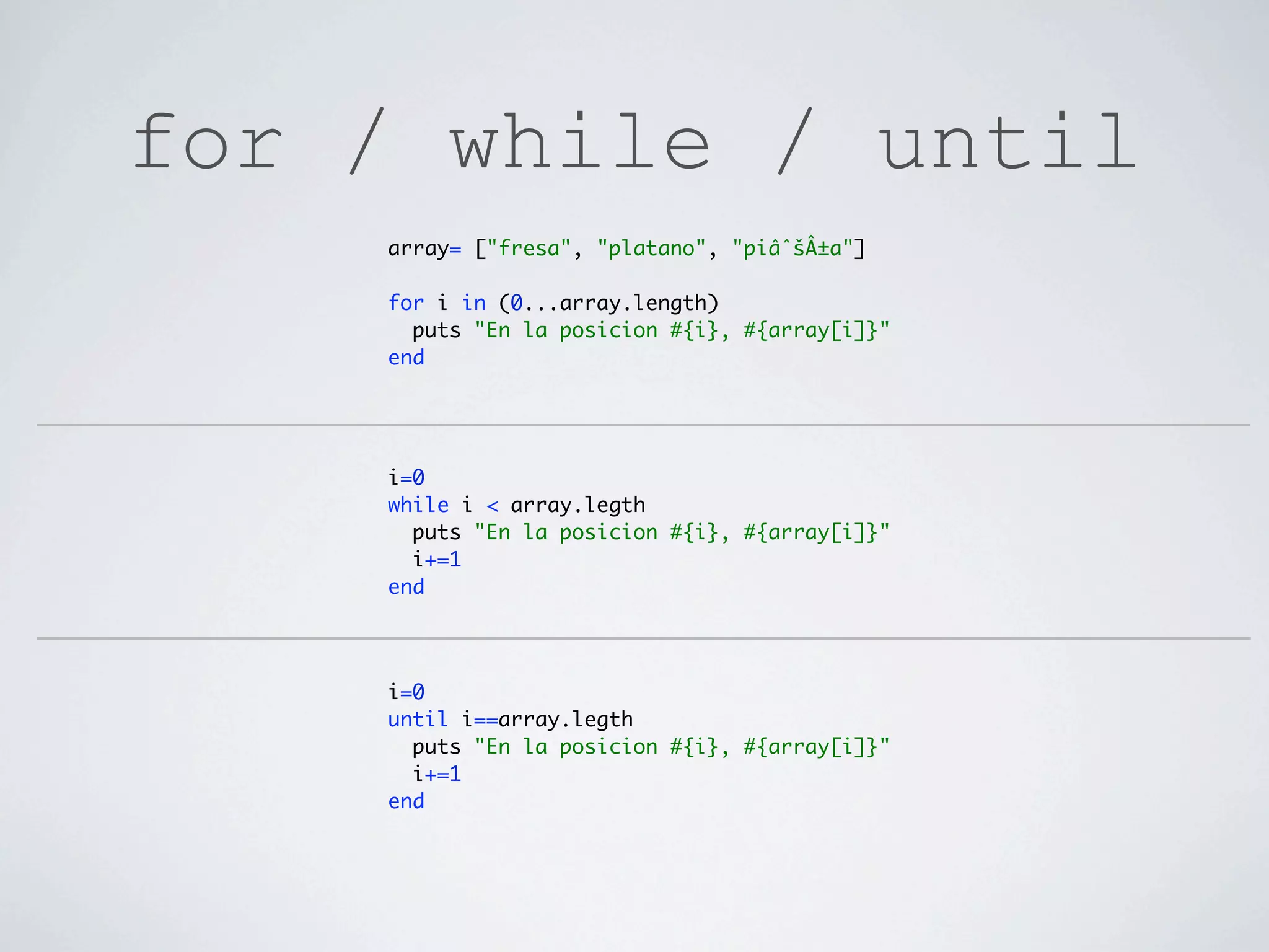 for / while / until
    array= ["fresa", "platano", "piâˆšÂ±a"]

    for i in (0...array.length)
      puts "En la posicion #{i}, #{array[i]}"
    end




    i=0
    while i < array.legth
      puts "En la posicion #{i}, #{array[i]}"
      i+=1
    end




    i=0
    until i==array.legth
      puts "En la posicion #{i}, #{array[i]}"
      i+=1
    end
 