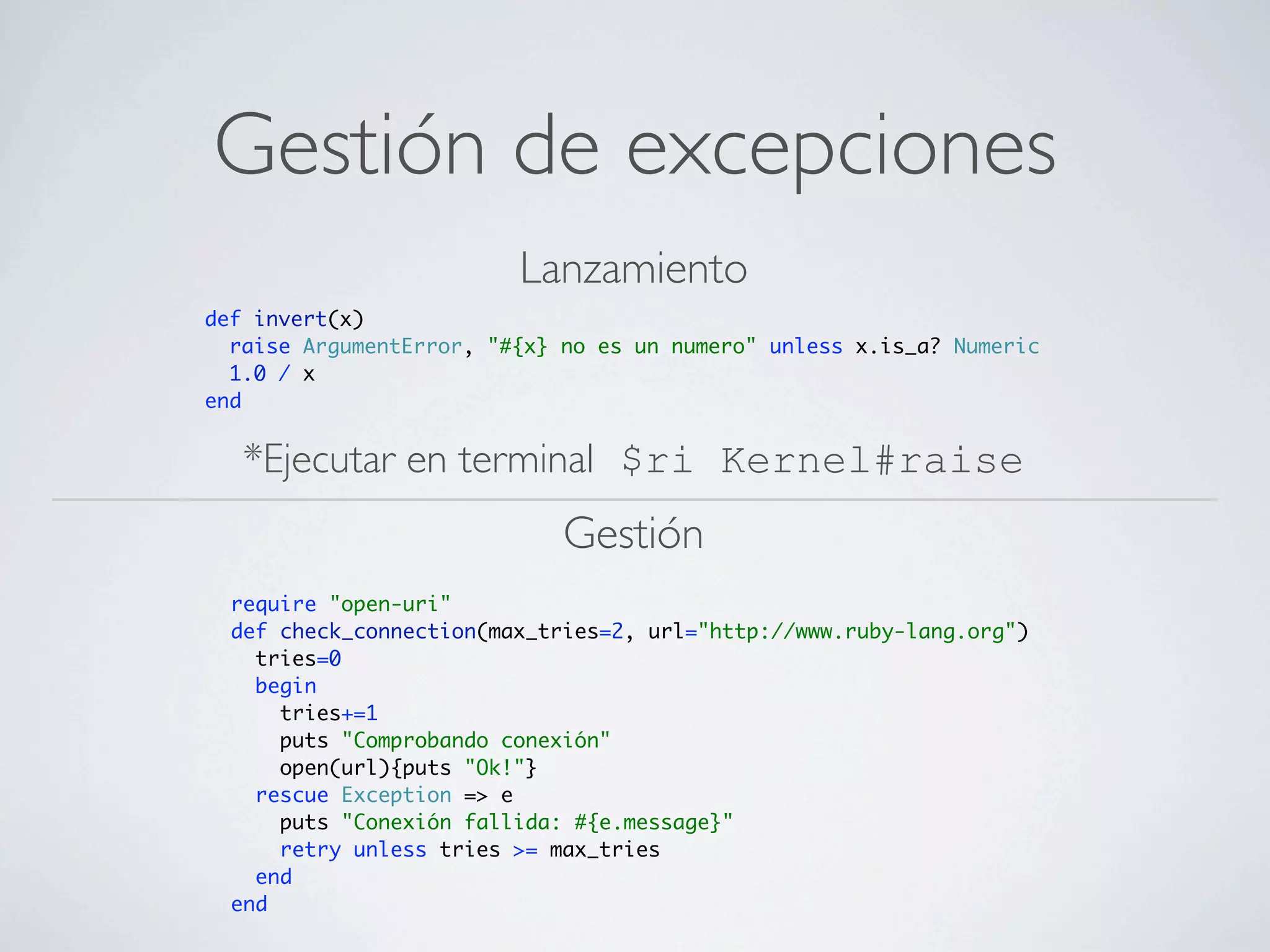 Gestión de excepciones
                         Lanzamiento
def invert(x)
  raise ArgumentError, "#{x} no es un numero" unless x.is_a? Numeric
  1.0 / x
end


   *Ejecutar en terminal $ri Kernel#raise
                             Gestión
  require "open-uri"
  def check_connection(max_tries=2, url="http://www.ruby-lang.org")
    tries=0
    begin
      tries+=1
      puts "Comprobando conexión"
      open(url){puts "Ok!"}
    rescue Exception => e
      puts "Conexión fallida: #{e.message}"
      retry unless tries >= max_tries
    end
  end
 