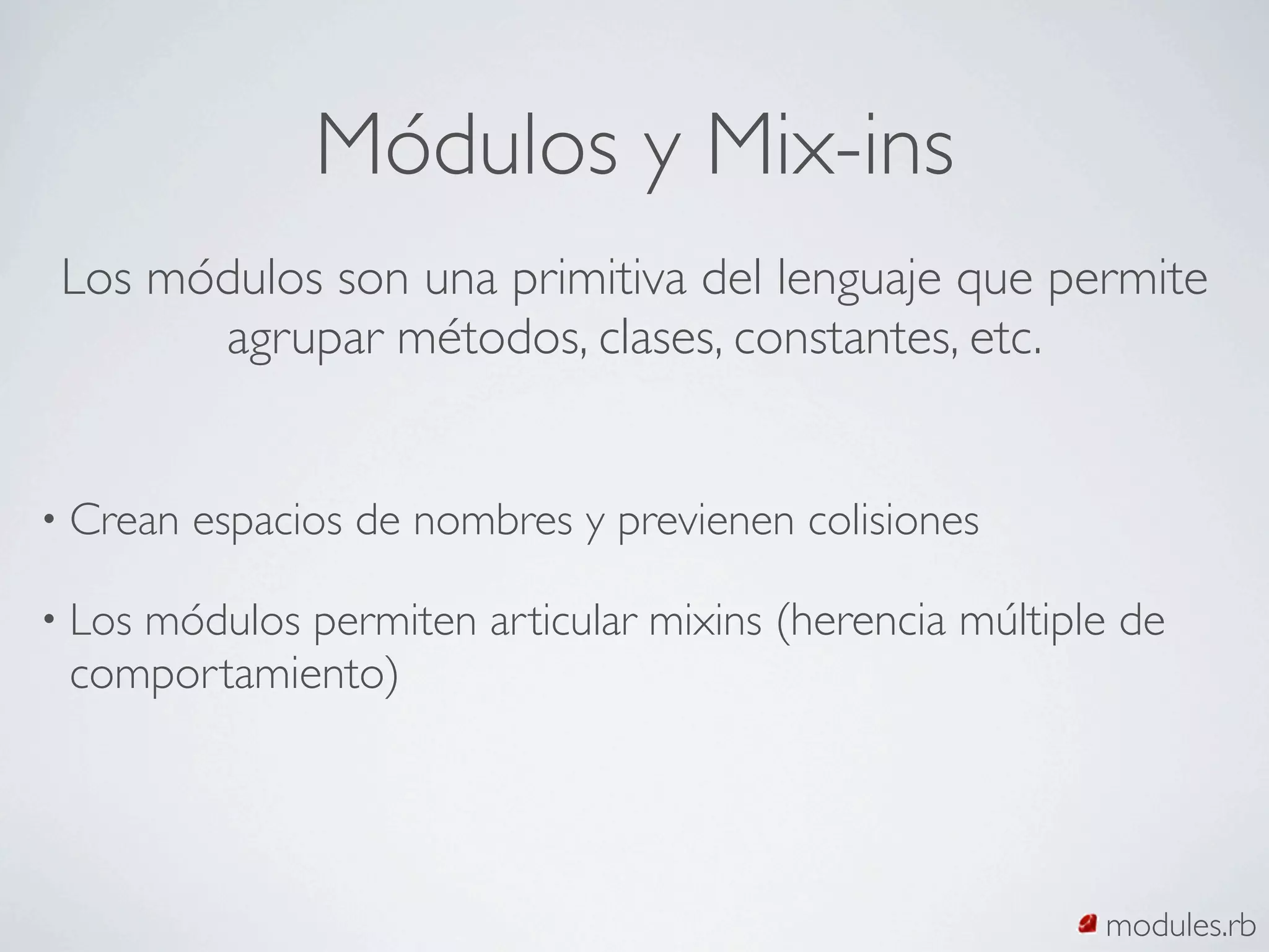 Módulos y Mix-ins
 Los módulos son una primitiva del lenguaje que permite
       agrupar métodos, clases, constantes, etc.


• Crean   espacios de nombres y previenen colisiones

    módulos permiten articular mixins (herencia múltiple de
• Los
 comportamiento)




                                                       modules.rb
 
