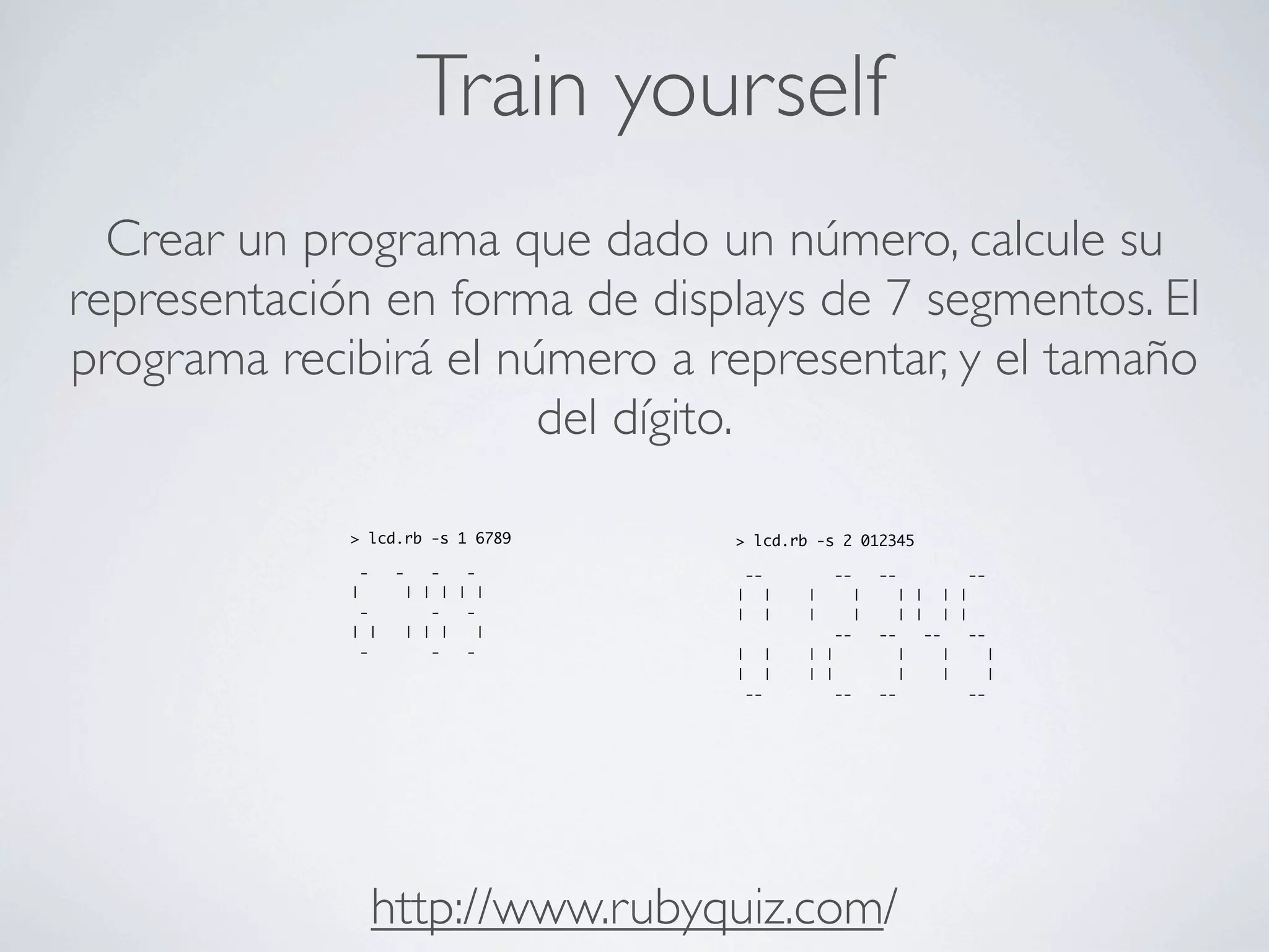 Train yourself
  Crear un programa que dado un número, calcule su
representación en forma de displays de 7 segmentos. El
programa recibirá el número a representar, y el tamaño
                       del dígito.

             > lcd.rb -s 1 6789   > lcd.rb -s 2 012345

              -    -   -   -       --         --    --       --
             |      | | | | |     |   |   |     |     | | | |
              -        -   -      |   |   |     |     | | | |
             | |    | | |    |                --    --   --  --
              -        -   -      |   |   | |         |    |    |
                                  |   |   | |         |    |    |
                                   --         --    --       --




                  http://www.rubyquiz.com/
 