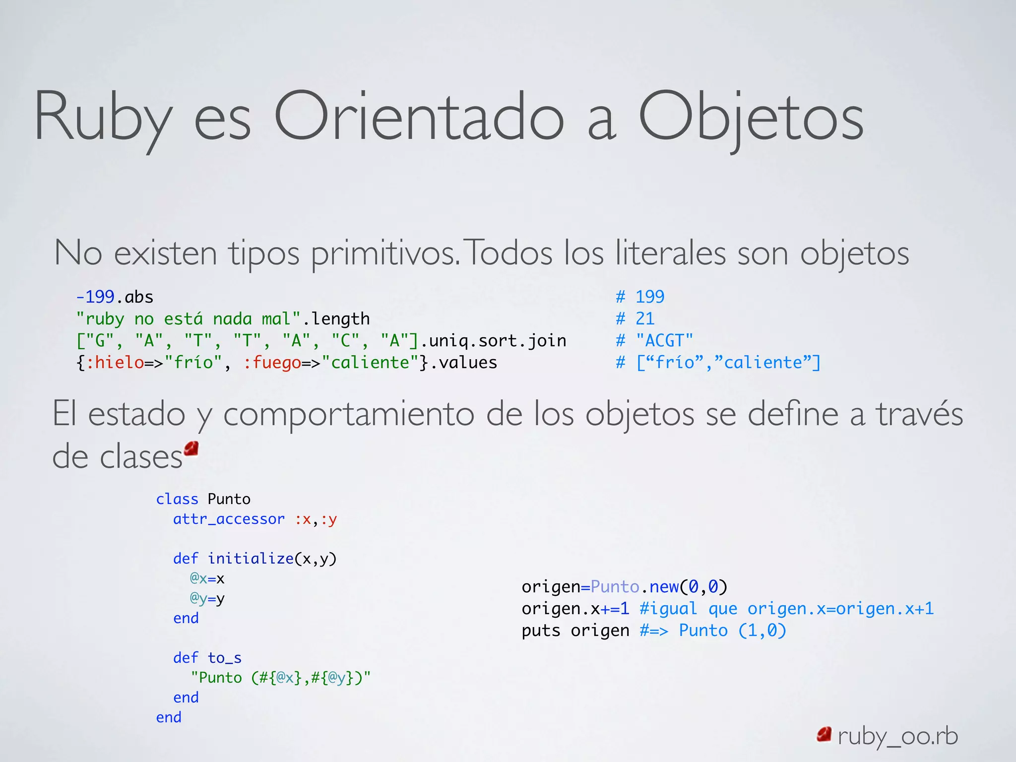 Ruby es Orientado a Objetos
No existen tipos primitivos. Todos los literales son objetos
 -199.abs                                              #   199
 "ruby no está nada mal".length                        #   21
 ["G", "A", "T", "T", "A", "C", "A"].uniq.sort.join    #   "ACGT"
 {:hielo=>"frío", :fuego=>"caliente"}.values           #   [“frío”,”caliente”]


El estado y comportamiento de los objetos se deﬁne a través
de clases
         class Punto
           attr_accessor :x,:y

           def initialize(x,y)
             @x=x
                                              origen=Punto.new(0,0)
             @y=y
                                              origen.x+=1 #igual que origen.x=origen.x+1
           end
                                              puts origen #=> Punto (1,0)
           def to_s
             "Punto (#{@x},#{@y})"
           end
         end
                                                                                 ruby_oo.rb
 