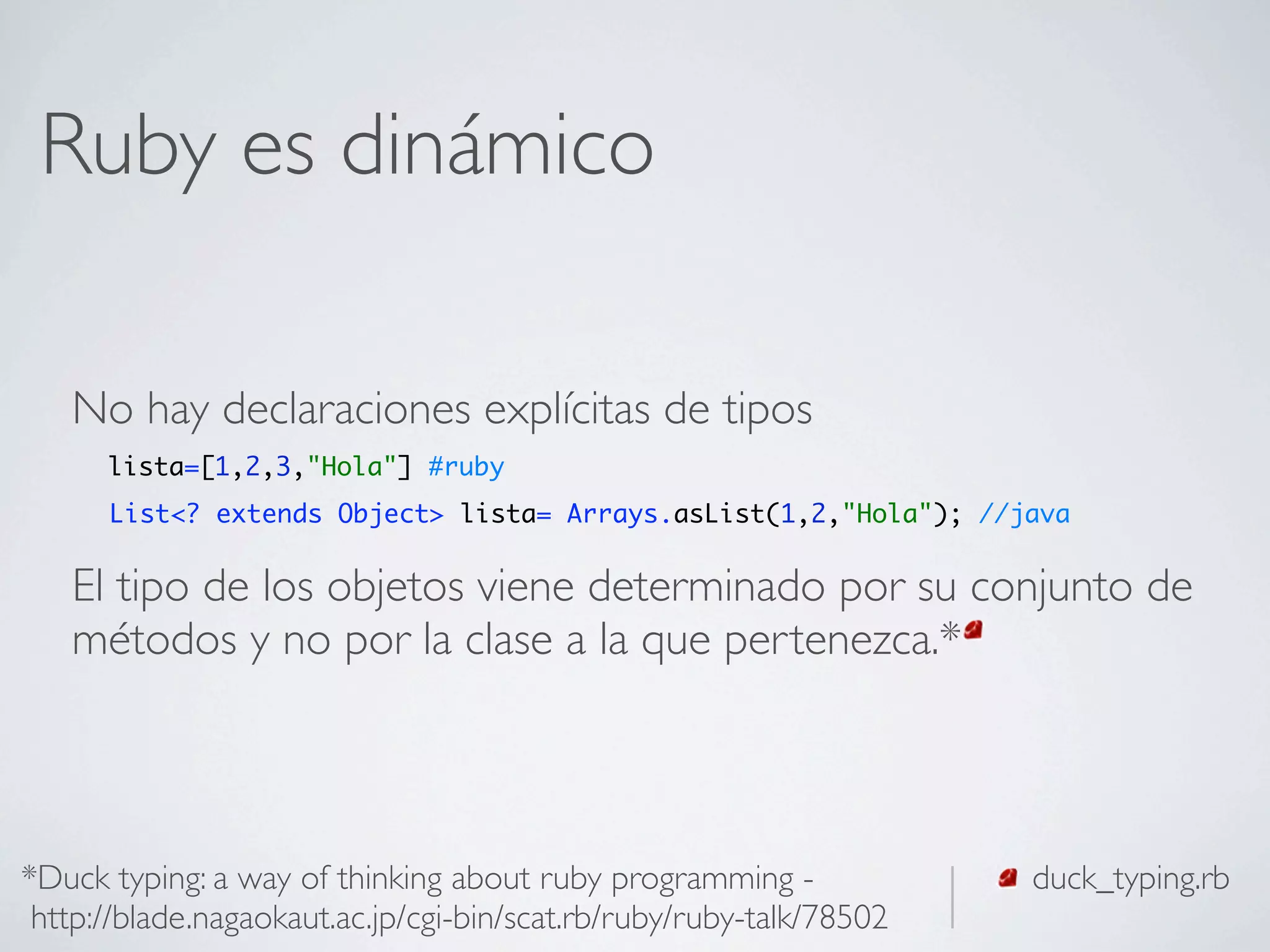 Ruby es dinámico

   No hay declaraciones explícitas de tipos
      lista=[1,2,3,"Hola"] #ruby
      List<? extends Object> lista= Arrays.asList(1,2,"Hola"); //java


   El tipo de los objetos viene determinado por su conjunto de
   métodos y no por la clase a la que pertenezca.*



*Duck typing: a way of thinking about ruby programming -             duck_typing.rb
 http://blade.nagaokaut.ac.jp/cgi-bin/scat.rb/ruby/ruby-talk/78502
 