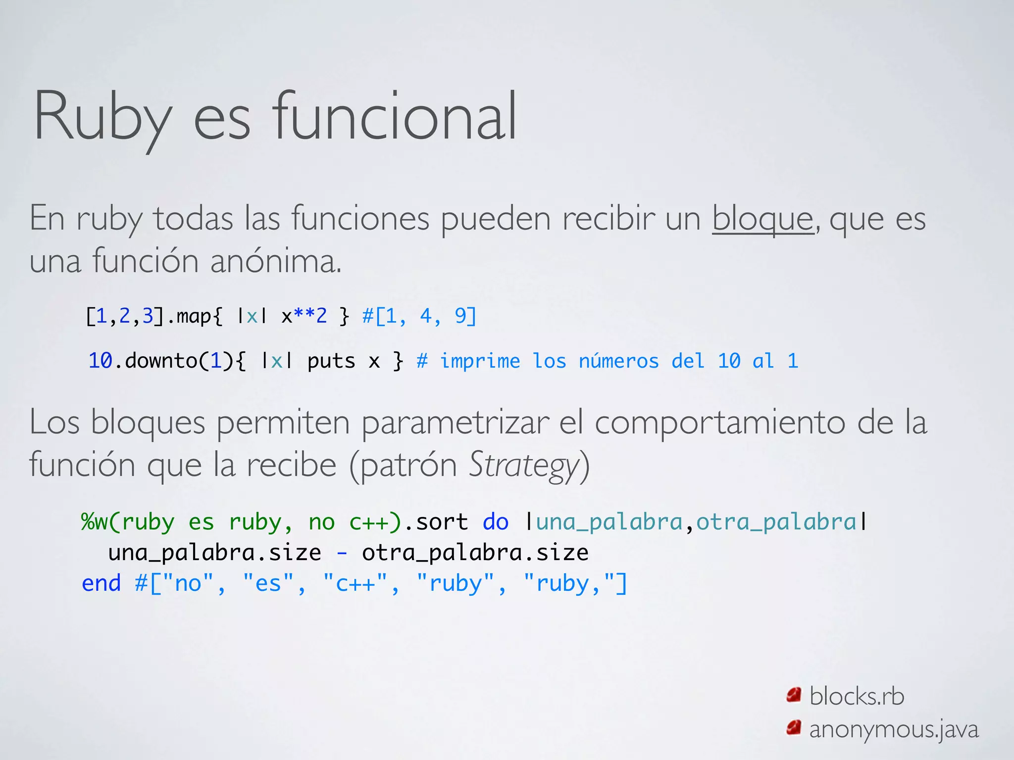 Ruby es funcional
En ruby todas las funciones pueden recibir un bloque, que es
una función anónima.
   [1,2,3].map{ |x| x**2 } #[1, 4, 9]

   10.downto(1){ |x| puts x } # imprime los números del 10 al 1


Los bloques permiten parametrizar el comportamiento de la
función que la recibe (patrón Strategy)
   %w(ruby es ruby, no c++).sort do |una_palabra,otra_palabra|
     una_palabra.size - otra_palabra.size
   end #["no", "es", "c++", "ruby", "ruby,"]




                                                                  blocks.rb
                                                                  anonymous.java
 